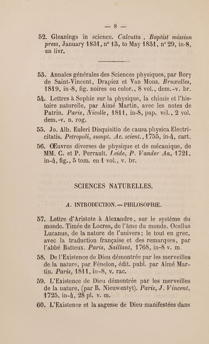 ape AS Le 52. Gleanings in science. Calcutta , Baptist mission press, January 1831, n° 13, to May 1831, n° 29, in-8, en livr. 53. Annales générales des Sciences physiques, par Bory de Saint-Vincent, Drapiez et Van Mons. Bruæelles, 1819, in-8, fig. noires ou color., 8 vol., dem.-v. br. 5h. Lettres à Sophie sur la physique, la chimie et lhis- toire naturelle, par Aimé Martin, avec les notes de Patrin. Paris, Nicolle, 1811, in-8, pap. vél., 2 vol. dem.-v. n. rog. 55. Jo. Alb. Euleri Disquisitio de causa physica Electri- citatis. Petropoli, sumpt. Ac. scient., 1755, in-l, cart. 56. OEuvres diverses de physique et de mécanique, de MM. C. et P. Perrault. Zeide, P. Vander Aa, 1721, in-h, fig., o tom. en 1 vol., v. br. SCIENCES NATURELLES. A. INTRODUCTION. — PHILOSOPHIE. 57. Lettre d’Aristote à Alexandre, sur le système du monde. Timée de Locres, de âme du monde. Ocellus Lucanus, de la nature de l'univers; le tout en grec, avec la traduction française et des remarques, par l’abbé Batteux. Paris, Saillant, 1768, in-8 v. m. 58. De l’Existence de Dieu démontrée par les merveilles de la nature, par Fénelon, édit. publ. par Aimé Mar- tin. Paris, 1811, in-8, v. rac. 59. L’Existence de Dieu démontrée par les merveilles de la nature, (par B. Nieuwentyt). sous J. Vincent, 1725, in-A, 98 pl. v. m. 60. L’Existence et la sagesse de Dieu: manifestées dans