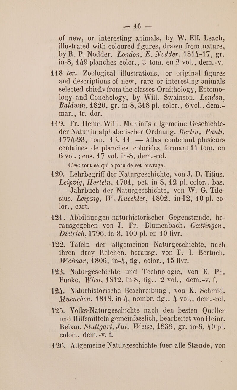 DOME PO of new, or interesting animals, by W. EÏf. Leach, illustrated with coloured figures, drawn from nature, by R. P. Nodder. London, E. Nodder, 1814-17, gr. in-8, 149 planches color., 3 tom. en 2 vol., dem.-v. 118 ter. Zoological illustrations, or original figures and descriptions of new, rare or interesting animals selected chiefly from the classes Ornithology, Entomo- logy and Conchology, by Will. Swainson. London, Baldwin, 1820, gr. in-8, 318 pl. color., 6 vol., dem. mar., tr. dor. 419. Fr. Heïnr. Wilh. Martins allgemeine Geschichte- der Natur in alphabetischer Ordnung. Berlin, Paul, 1774-93, tom. 4 à 11. — Atlas contenant plusieurs centaines de planches coloriées formant 41 tom. en 6 vol. ; ens. 17 vol. in-8, dem.-rel. C’est tout ce qui a paru de cet ouvrage. 120. Lehrbecriff der Naturgeschichte, von J. D. Titius. Leipzig, Herteln, 1791, pet. in-8, 12 pl. color., bas. — Jahrbuch der Naturgeschichte, von W. G. Tile- sius. Leipzig, W, Kuechler, 1802, in-12, 10 pl. co- lor., cart. 191. Abbildungen naturhistorischer Gegenstænde, he- rausgeseben von J. Fr. Blumenbach. Gœttingen, Dietrich, 1796, in-8, 100 pl. en 10 livr. 122. Tafeln der allgemeinen Naturgeschichte, nach ihren drey Reïchen, herausg. von F. I. Bertuch. Weimar, 1806, in-A, fig. color., 15 livr. 493. Naturgeschichte und Technologie, von E. Ph. Funke. Wien, 18192, in-8, fig., 2 vol., dem.-v.f,. 124. Naturhistorische Beschreibung, von K. Schmid. Muenchen, 1818, in-h, nombr. fig., 4 vol., dem.-rel. 195. Volks-Naturgeschichte nach den besten Quellen und Hilfsmitteln gemeinfasslich, bearbeïitet von Heinr. Rebau. Stuttgart, Jul. Weise, 1838, gr. in-8, 40 pl. color., dem.-v. f. 196. Allgemeine Naturgeschichte fuer alle Stænde, von