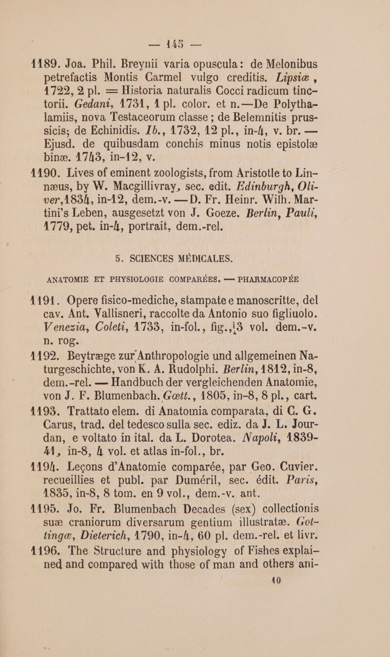 1189. Joa. Phil. Breynii varia opuscula: de Melonibus petrefactis Montis Carmel vulgo creditis. Lipsiæ , 4729, 2 pl. = Historia naturalis Cocci radicum tinc- torii. Gedant, 1751, 1 pl. color. et n.—De Polytha- lamiis, nova Testaceorum classe ; de Belemnitis prus- sicis; de Echinidis. Zb., 17392, 12 pl., in-4, v. br. — Ejusd. de quibusdam conchis minus notis epistolæ binæ. 1743, in-12, v. 1190. Lives of eminent zoologists, from Aristotle to Lin- næus, by W. Macgillivray, sec. edit. Edinburgh, Ol- ver,183k, in-12, dem.-v. —D. Fr. Heinr. Wilh. Mar- tin s Leben, ausgesetzt von J. Goeze. Berlin, Paul, 1779, pet. in-4, portrait, dem.-rel. 5. SCIENCES MÉDICALES. ANATOMIE ET PHYSIOLOGIE COMPARÉES. — PHARMACOPÉE 1191. Opere fisico-mediche, stampate e manoscritte, del cav. Ant. Vallisneri, raccolte da Antonio suo figliuolo. Venezia, Coleti, 1733, in-fol., fig.,i3 vol. dem.-v. n. rog. 1192. Beytræge zur Anthropologie und allgemeinen Na- turgeschichte, von K. À. Rudolphi. Berlin, 1812, in-8, dem.-rel. — Handbuch der vergleichenden Anatomie, von J. F. Blumenbach. Gœtt., 1805, in-8, 8 pl., cart. 1193. Trattato elem. di Anatomia comparata, di C. G. Carus, trad. del tedesco sulla sec. ediz. da J. L, Jour- dan, e voltato inital. da L. Dorotea. /Vapoli, 1839- 41, in-8, 4 vol. et atlas in-fol., br. 1194. Leçons d’Anatomie comparée, par Geo. Cuvier. recueillies et publ. par Duméril, sec. édit. Paris, 1839, in-8, 8 tom. en 9 vol., dem.-v. ant. 1195. Jo. Fr. Blumenbach Decades (sex) collectionis suæ craniorum diversarum gentium illustratæ. (rot- tingæ, Dieterich, 1790, in-4, 60 pl. dem.-rel. et livr. 1196. The Structure and physiology of Fishes explai- ned and compared with those of man and others ani- | 10