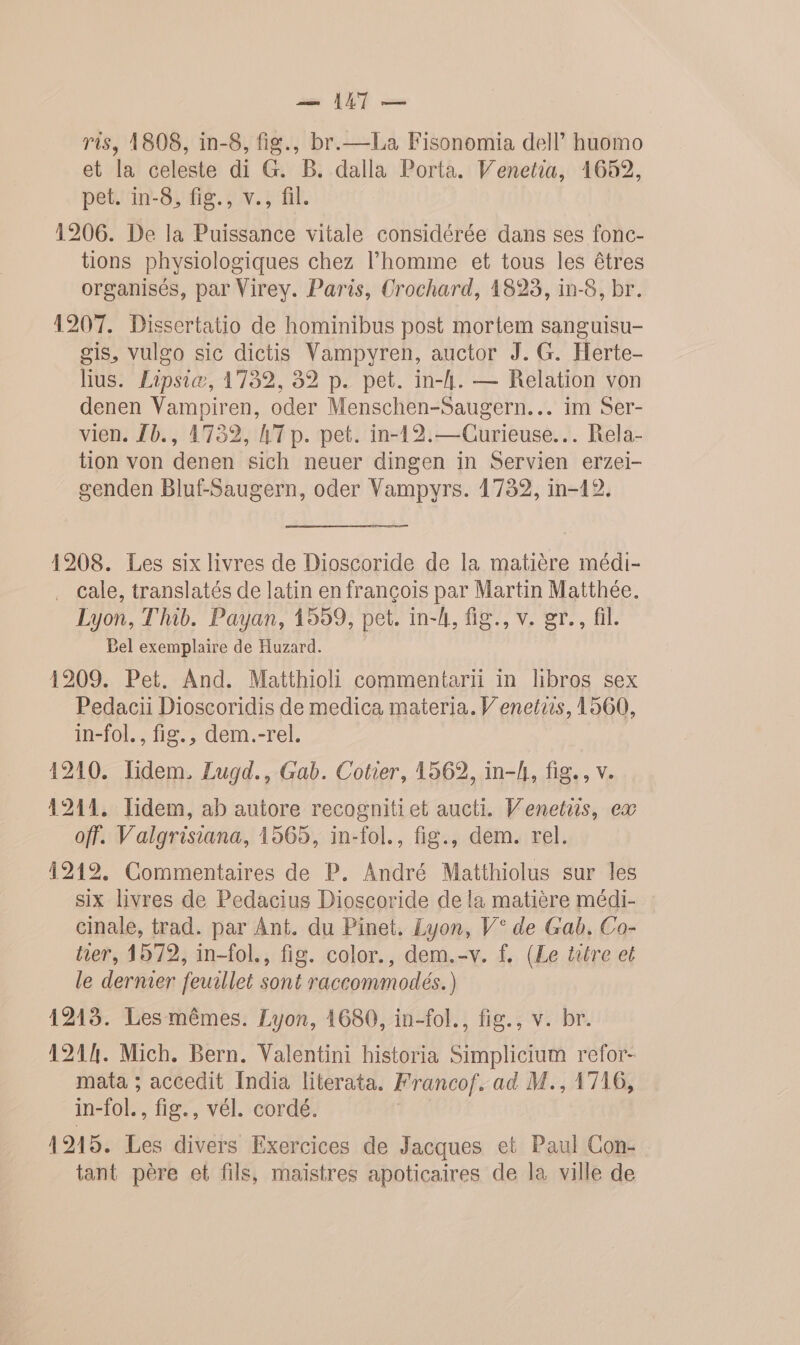 — AT — ris, 1808, in-8, fig., br.—La Fisonomia dell huomo et la celeste di G. B. dalla Porta. Venetia, 1659, pet. in-8, fig., v., fil. 1206. De la Puissance vitale considérée dans ses fonc- tions physiologiques chez l’homme et tous les êtres organisés, par Virey. Paris, Crochard, 1823, in-8, br. 1207. Dissertatio de hominibus post mortem sanguisu- gis, vulgo sic dictis Vampyren, auctor J. G. Herte- lius. Lipsiæ, 1732, 82 p. pet. in-h. — Relation von denen Vampiren, oder Menschen-Saugern... im Ser- vien. {b., 1732, A7 p. pet. in-12.— Curieuse... Rela- tion von denen sich neuer dingen in Servien erzei- genden Bluf-Saugern, oder Vampyrs. 1732, in-12. 1208. Les six livres de Dioscoride de la matière médi- . Cale, translatés de latin en françois par Martin Matthée. Lyon, Thib. Payan, 1559, pet. in-4, fig., v. gr., fil. Bel exemplaire de Huzard. 1209. Pet. And. Matthioli commentarii in libros sex Pedacii Dioscoridis de medica materia. V'enetiis, 1560, in-fol., fig., dem.-rel. 1210. Tidem, Lugd., Gab. Cotier, 1562, in-h, fig. , v 1211. Tidem, ab autore recognitiet aucti. Venetns, ex off. Valgrisiana, 1565, in-fol., fig., dem. rel. 12192. Commentaires de P. André Matthiolus sur les six livres de Pedacius Dioscoride de la matière médi- cinale, trad. par Ant. du Pinet. Lyon, V° de Gab, Co- her, 1572, in-fol., fig. color., dem.-v. f, (Le titre et le dernier feuillet sont raccommodés.) 1213. Les mêmes. Lyon, 1680, in-fol., fig., v. br. 1214. Mich. Bern. Valentini historia Simplicium refor- mata ; accedit India literata. Francof. ad M., 1716, in-fol., fig., vél. cordé. 1915. Les divers Exercices de Jacques et Paul Con- tant père et fils, maistres apoticaires de la ville de