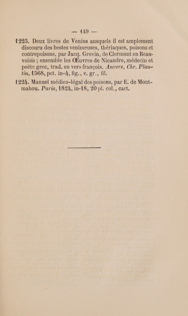 Lo 129923. Deux livres de Venins ausquels il est amplement discouru des bestes venimeuses, thériaques, poisons et contrepoisons, par Jacq. Grevin, de Clermont en Beau- voisis ; ensemble les OEuvres de Nicandre, médecin et poëte grec, trad. en vers françois. Anvers, Chr. Plan- tin, 1568, pet. in-4, fig., v. gr., fil. 1224. Manuel médico-légal des poisons, par E. de Mont- mahou. Paris, 1824, in-18, 20 pl. col., cart.