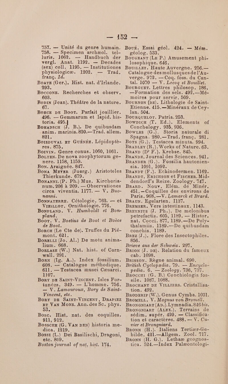 751. — Unité du genre humain. 758. — Specimen archæol. tel- luris. 1062. — Handbuch der vergl. Anat. 1192. — Decades (sex) coll. 1195. — Institutiones physiologicæ. 1202. Trad. franc. Id. BoaTE (Ger.). Hist. nat. d'Irlande. 2 BOCcONE. Recherches et observ. 603. Boni (Jean), Théâtre de la nature. 67 BogcE DE Boot. Parfait joaillier. 496. — Gemmarum et lapid. his- toria. 495.| Boxapscx (J. B.). De quibusdam anim. marinis. 820.—Trad. allem. 821. Borspuvaz ET GUÉNÉE. Lépidoptè- res. 875. Borvin. Genre conus. 1060, 1061. BozTex. De nova zoophytorum ge- nere. 1158, 1159. Box. Araignée. 847. Boxa Mexer (Juerg.) Aristoteles Thierkunde. 679. Boxanni.(P. Ph.) Mus. Kircheria- num. 206 à 209. — Observationes circa viventia. 1177. — V. Buo- nanni. Vræizcor. Ornithologie. 776. Bonpcanp. V. Humboldt et Bon- pland. Boot. V. Boetius de Boot et Boëèce de Boot. Borcx (Le Cte de). Truffes du Pié- mont. 621. Borezzt (Jo. Al.) De motu anima- lium. 668. BorLase (W.) Nat. hist. of Corn- wall. 291. Borx (Ig. A.). Index fossilium. 608. — Catalogue méthodique. 611. — Testacea musei Cæsarei. 1107. Boryx pe SaINT-ViNCENT. Isles For- tunées. 349. — L'homme. 756. — V. Lamouroux, Bory de Saint- Vincent, etc. Bory DE SAINT-VINCENT, DRAP1EZ ET VAN Moxs. Ann. des Sc. phys. 53. Bosc. Hist. nat. des coquilles. 911, 912. Bosscne (G. VAN DEN) historia me- dica. 1219. Bosst (L.) Dei Basilischi, Dragoni, etc. 809. Boston journal of naï, hist. 174, Bou. Essai géol. 424. — Mém. géolog. 533. BouGEANT (LE P.) Amusement phi- losophique. 646. BouizreT. Haute Auvergne. 256.— Catalogue des mollusques de l’Au- verge. 972. — Coq. foss. du Can- tal. 1070 — V. Lecogq et Bouillet. BourGuEr. Lettres philosop. 186. —Formation des sels. 492,- Mé- moires pour servir. 509. BourNoN (DE). Lithologie de Saint- Etienne. 415.—Minéraux de Cey- lan. 504. BouRQUELOT. Patria. 253. Bowpicx (T. Ed.). Elements Conchology. 935, 936. BowLes (G.). Sioria naturale di Spagna, 280.— Trad. franc. 281. Boys (G.). Testacea minuta. 994. BraDLeYy (R.). Works of Nature. 63. BRAND (Dr F.). Krebse. 845. BRANDE. Journal des Sciences. 941. BRANDER (G.). Fossilia hautonien- sia. 1091, 1092. BRANDT (F.). Echinodermen. 1162. BRANDT, ErtcHsON et FiIscHER. Mid- dendorffs Reize. Zoology. 747. Brarr. Nouv. Elém. de Minér. 451.—Coquilles des environs de Paris. 968.—V. Lamarck et Brard. BrEMsER. Vers intestinaux. 1145. BREyNIUS (J. Ph.). De melonibus petrefactis. 605, 1189. — Histor. nat. Cocci. 877, 1189.—De Poly- thalamiis. 1189.—De quibusdam conchis. 1189. BREz (J.). Flore des Insectophiles. 856. Brieve aus der Schweiz. 297. BrioN (J. DE), Relation du fameux cab. 1098. Brisson. Règne animal. 690. British Cyclopædia. 719. — Encyclo- pedia. 6. — Zoology. 736, 737. Broccar (G. B.) Conchiologia fos- sile. 1087, 1088. BRocHANT DE VILLIERS. Cristallisa- tion. 492. Broperre (W.). Genus Cymba. 1031. BromELL. V. Magnus von Bromell. BRONGNIART(AD.).Lymnadia.846 bis. BRONGNIART (ALEx.). Terrains de sédim. supér. 420. — Classifica- tion et caractères. 488. — V. Cu- wier et Brongniard. Bron (H.). Italiens Tertiær-Ge- bilde. 421.—Allgem. Zool. 717. Bronx (H. G.). Lethaæ gcognos- tica. 524.—Index Palæontologi- of