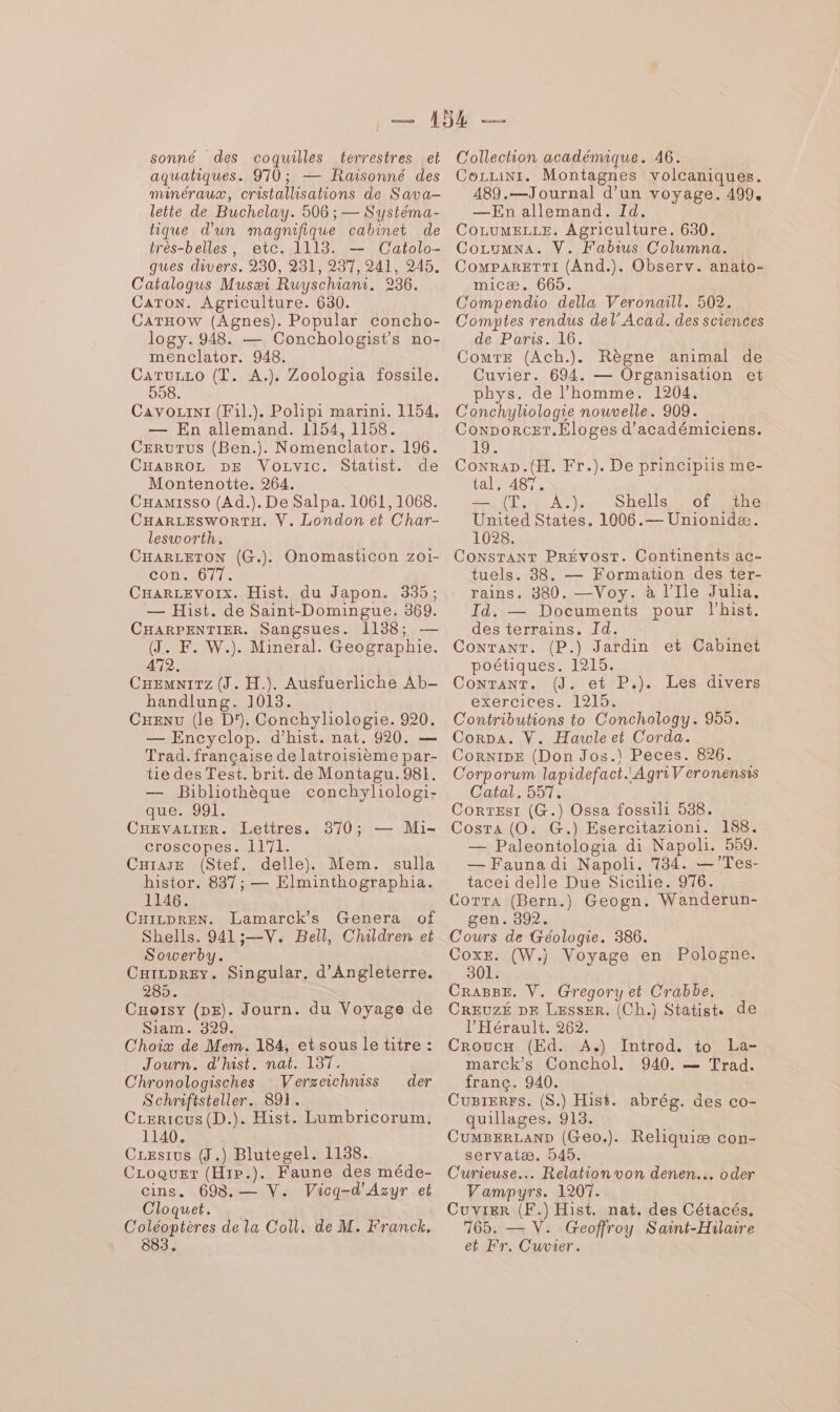 sonné des coquilles terrestres et aquatiques. 970 ; — Raisonné des manéraux, cristallisations de Sava- leite de Buchelay. 506 ; — Systéma- tique d'un magnifique cabinet de très-belles, etc. 1113. — Catolo- gues divers. 230, 281, 237, 241, 245. Catalogus Musæi Ruyschiani. 236. Caron. Agriculture. 630. CaTxow (Agnes). Popular concho- logy. 948. — Conchologists no- menclator. 948. CRTELE (T. A.). Zoologia fossile. 558. Cavozini (F1l.). Polipi marini. 1154, — En allemand. 1154, 1158. CEruTus (Ben.). Nomenclator. 196. CHABROL DE VoLvic. Statist. de Montenotte. 264. CHamisso (Ad.). De Salpa. 1061, 1068. CHARLESWORTH. V. London et Char- lesworth. CHARLETON (CG..). con. 677. CHaARLEvoIx. Hist. du Japon. 335; — Hist. de Saint-Domingue. 369. CHARPENTIER. Sangsues. 1138; — (J. F. W.). Mineral. Geographie. 472. CHEemnirz (J. H.). Ausfuerliche Ab- handlung. 1018. CHENU (le D). Conchyliologie. 920. — Encyclop. d’hist. nat. 920. — Trad. française de latroisième par- tie des Test. brit. de Montagu. 981. — Bibliothèque conchyliologi- que: 901. CHEvALIER. Lettres. 870; — Mi- croscopes. 1171. histor. 837; — Elminthographia. 1146. CHizpren. Lamarck’s Genera of Shells. 941;—V. Bell, Children et Sowerby. Cxirprey. Singular. d'Angleterre. 285. Cuorsy (pz). Journ. du Voyage de Siam. 329. C'hoix de Mem. 184, et sous le titre : Journ. d'hist. nat. 137. Chronologisches Verseichniss der Schriftsteller. 891. CLerrcus(D.). Hist. Lumbricorum, 1140. CLesius (J.) Blutegel. 1138. CLoquer (H:P.). Faune des méde- cins. 693.— V. Vicq-d'Azyr et Cloquet. C'oléoptères de la Coll, de M. Franck, 883. Onomasticon zo1- Collection académique. 46. CozLrinr. Montagnes volcaniques. 489.—Journal d’un voyage. 499, —En allemand. Id. CoLumELLE. Agriculture. 630. Cocumna. V. Fabius Columna. CompaRrETTI (And.). Observ. anato- micæ, 665. C'ompendio della Veronaill. 502. Comptes rendus del’ Acad. des sciences de Paris. 16. ComrE (Ach.). Règne animal de Cuvier. 694. — Organisation et phys. de l’homme. 1204. C'onchyliologie nouvelle. 909. Conporcer.Eloges d’académiciens. 19. Conrap.(H. Fr.). De principiis me- tal, 487. (Ti, À.).e Shells// ot ane United States. 1006.— Unionidæ. 1028. CoNsTANT PRÉvVOsT. Continents ac- tuels. 38. — Formation des ter- rains. 380. —Voy. à l’Ile Julia. Id. — Documents pour lhist. des terrains. Id. CoNTANT. (P.) Jardin et Cabinet poétiques. 1215. CONTANT. (J. et P.). exercices. 1215. Contributions to Conchology. 955. Corpa. V. Hawleet Corda. Cornise (Don Jos.\ Peces. 826. Corporum lapidefact.'AgriV'eronensis Catal. 557. Correst (G.) Ossa fossili 538. Cosra (0. G.) Esercitazioni. 188. — Paleontologia di Napoli. 559. tacei delle Due Sicilie. 976. CoTrTA (Bern.) Geogn. Wanderun- gen. 392. Cours de Géologie. 386. CoxE. (W.) Voyage en Pologne. 301. CRABBE. V. Gregory et Crabbe. CREUZÉ DE LEssER, (Ch.) Statist. de l'Hérault. 262. Croucx (Ed. A.) Introd. to La- marck’s Conchol., 940. — Trad. franc. 940. Cugierrs. (S.) Hist. abrég. des co- quillages. 913. CumBERLAND (Geo.). Reliquiæ con- servatæ. 545. Curieuse. Relation von denen.… oder Vampyrs. 1207. Cuvier (F.) Hist. nat. des Cétacés. 165. — V. Geoffroy Saint-Hilaire et Fr. C'uvier. Les divers