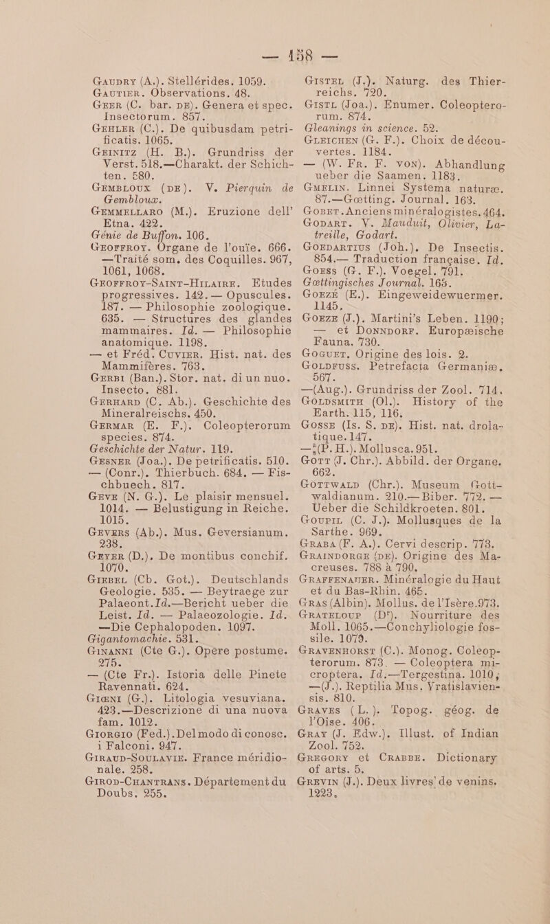 Gaupry (A.). Stellérides, 1059. Gaurier. Observations. 48. GEER (C. bar. DE). Genera et spec. Insectorum. 857. GEHLER (C.). De quibusdam petri- ficatis. 1065. GEINITZ (H. B.). Grundriss der Verst.518.—Charakt. der Schich- ten 1580, GEMBLOUX (DE). V. Pierquin de Gembloux. GEMMELLARO (M.). Eruzione dell’ Etna. 422. Génie de Buffon. 106. GEOFFROY. Organe de l’ouïe. 666. —Traité som, des Coquilles. 967, 1061, 1068. GEOFFROY-SAINT-HILAIRE. Etudes progressives. 142. — Opuscules. 187. — Philosophie zoologique. 635. — Structures des glandes mammaires. Id. — Philosophie anatomique. 1198. — et Fréd. Cuvrer. Hist. nat. des Mammifères. 763. GERBI (Ban.). Stor. nat. di un nuo. Insecto. 881. GERHARD (C. Ab.). Geschichte des Mineralreischs. 450. GERMAR (E. F.). Coleopterorum species. 874. Geschichte der Natur. 119. GESNER (Joa.). De petrificatis. 510. — (Conr.). Thierbuch. 684. — Fis- chbuech. 817. GEvVE (N. G.). Le plaisir mensuel. 1014. — Belustigung in Reiche. 1015. GRYER (D.). De montibus conchif. G1e8Eez (Cb. Got.). Deutschlands Geologie. 535. — Beytraege zur Palaeont.Id.—Bericht ueber die Leist. Id. — Palaeozologie. Id. —Die Cephalopoden. 1097. Gigantomachie. 531. Ginanni (Cte G.). Opere postume. 215 — (Cte Fr.). Istoria delle Pinete Ravennati. 624. Giænt (G.). Litologia vesuviana. 493.—Descrizione di una nuova fam.:1019: GiorG1o (Fed.).Delmodo di conosc. 1 Falconi. 947. GirRAuD-SOULAVIE. France méridio- nale. 258. GIROD-CHANTRANS. Département du Doubs. 255. GISTEL (J.). Naturg. des Thier- réiChs, 720. GisTL (Joa.). Enumer. Coleoptero- rum. 874. Gleanings in science. 52. GLEICHEN (G. F.). Choix de décou- vertes. 1184. — (W. FR. F. von). Abhandlung ueber die Saamen. 1183. GMELIN. Linnei Systema naturæ. 87.—Gæœtting. Journal, 163. GoBEr.Anciens minéralogistes. 464. Goparr. V. Mauduit, Olivier, La- treille, Godart. GoEparTius (Joh.), De Insectis. 854.— Traduction française. Id. Gozss (G. K.). Voegel. 791. Gœttingisches Journal. 165. GoEzÉ (E.). Eingeweidewuermer. 1145, GOEZE (J.). Martini’s Leben. 1190; et Donnporr. Europæische Fauna. 730. GoGuET. Origine des lois. 2. GoLprFuss. Petrefacta Germaniæ, 967. —(Aug.). Grundriss der Zool. 714, GorpsmiTrx (O1l.). History of the Earth. 115, 116. Gosse (Is. S. DE). Hist. nat. drola- tique. 147. —,(P. H.). Mollusca. 951. Gorr{J. Chr.). Abbild. der Organe. 662. GorrwaLzD (Chr.) Museum frott- waldianum. 210.— Biber. 772. — Ueber die Schildkroeten. 801. Goupiz (C. J.). Mollusques de la Sarthe. 969. GRABA (F. A.). Cervi deserip. 718. GRAINDORGE {DE). Origine des Ma- creuses. 788 à 790. GRAFFENATNER. Minéralogie du Haut et du Bas-Rhin. 465. GRAS (Albin). Mollus. de l’Isère.973. GRATELOUP (D'}. Nourriture des Moll. 1065.—Conchyliologie fos- sile. 1079. GRAVENHORST (C.). Monog. Coleop- terorum. 873. — Coleoptera mi- croptera. Id.—Tergestina. 1010, —(J.). Reptilia Mus. Vratislavien- sis. 810. GRAVES (L.). l'Oise. 406. Gray (J. Edw.). Illust. of Indian Zool. 752. GREGORY et CRABBE. Dictionary of arts. 5, GREVIN (J.). Deux livres de venins. 1223. Topog. géog. de