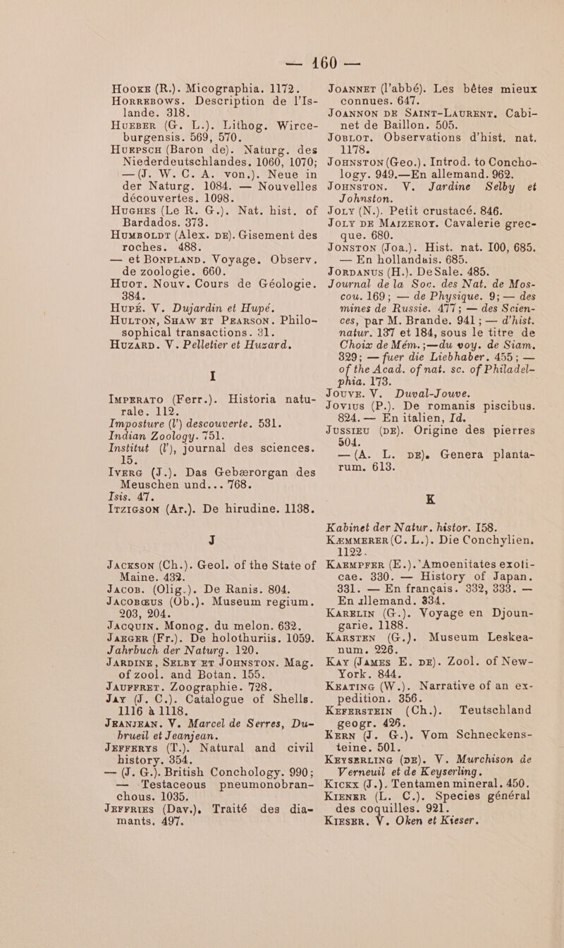 HooxeE (R.). Micographia. 1172. Horregows. Description de l’Is- lande. 318. Hueser (G. L.). Lithog. Wirce- burgensis. 569, 570. Huepscx (Baron de). Naturg. des Niederdeutschlandes, 1060, 1070; —(J, W. C. A. von.). Neue in der Naturg. 1084. — Nouvelles découvertes. 1098. Huexes (Le R. G.). of Bardados. 373. Huwsozpr (Alex. DE). Gisement des roches. 488. — et BoNPLAND. Voyage. Observ, de zoologie. 660. Huor. Nouv. Cours de Géologie. 384. Hupé. V. Dujardin et Hupé. HULTON, SHAW ET PEARSON. Philo- sophical transactions. 31. HuzarD. V. Pelletier et Huzard. Nat. hist. I IMPERATO (Ferr.). rale. 112. Imposture (l') descouverte. 531. Indian Zoology. 751. Institut (l), journal des sciences. 15. Historia natu- IverG (J.). Das Gebærorgan des Meuschen und... 768. Isis. 47. Irzieson (Ar.). De hirudine. 1138. J JACKSON (Ch.). Geol. of the State of Maine. 432. Jacos. (Olig.). De Ranis. 804. JAcoBœus (0b.). Museum regium. 203, 204. JacquIN. Monog. du melon. 632. JAEGER (Fr.). De holothuriis. 1059. Jahrbuch der Naturg. 120. JARDINE, SELBY ET JOHNSTON. Mag. ofzool. and Botan. 155. JAUFFRET. Zoographie. 728. Jay (J. C.). Catalogue of Shells. 1116 à 1118. JRANJEAN. V. Marcel de Serres, Du- brueil et Jeanjean. JEFFERYS (T.). Natural and civil history. 354. — (J. G.). British Conchology. 990; Testaceous pneumonobran- chous. 1035, JEFFRIES (Dav.), Traité des dia- mants. 497. JoANNET (l’abbé). Les bêtes mieux connues. 647. JOANNON DE SAINT-LAURENT. Cabi- net de Baïllon. 505. Jo8cor. Observations d’hist. nat. 1178. JOHNSTON(Geo.). Introd. to Concho- logy. 949.—En allemand. 962. JOHNSTON. V. Jardine Selby Johnston. Jozy (N.). Petit crustacé. 846. Joy DE MarzEroy. Cavalerie grec- que. 680. JONSTON (Joa.). Hist. nat. 100, 685. — En hollanduis. 685. Jorpanus (H.). DeSale. 485. Journal de la Soc. des Nat. de Mos- cou. 169; — de Physique. 9; — des mines de Russie. 477; — des Scien- ces, par M. Brande. 941 ; — d’hist. natur. 137 et 184, sous le titre de Choix de Mém.;—du voy. de Siam. 329; — fuer die Liebhaber. 455 ; — of the Acad. of nat. sc. of Philadel- et phia. 173. Jouve. V. Duval-Jouve. Jovius (P.). De romanis piscibus. 824. — En italien, Id. Jussieu (DE). Origine des pierres 504 — (A. L. rum. 613. DE). Genera planta- K Kabinet der Natur. histor. 158. KÆMMERER(C. L.). Die Conchylien, 1122. KAzMPFER (E.). AmOenitates exoli- cae. 330. — History of Japan. 331. — En français. 339, 333. — En allemand. 834. KaARELIN (G.). Voyage en Djoun- garie. 1188. KARSTEN (G.). num. 226. Kay (James E. DE). Zool. of New- York. 844. KEATING (W.). Narrative of an ex- pedition. 356. KEFERSTEIN (Ch.). geogr. 496. KERN (J. G.). Vom Schneckens- teine. 501. KEyseRLING (DE). V. Murchison üe Verneuil et de Keyserling. Kicxx (J.). Tentamen mineral. 450. Krener (L. C.). Species général des coquilles. 921. KIEsErR. V. Oken et Kieser. Museum Leskea- Teutschland