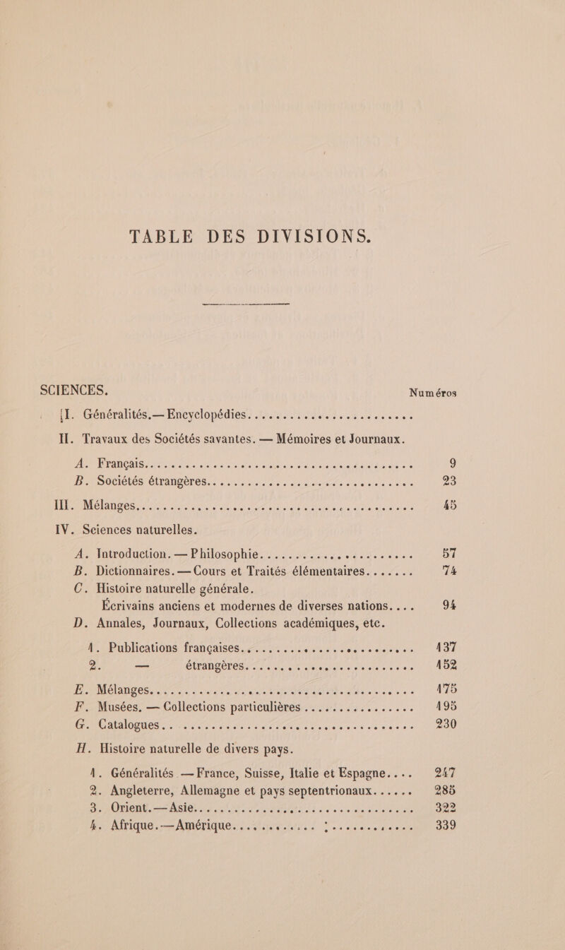 TABLE DES DIVISIONS. eme men SCIENCES. Numéros IL. Généralités.— Encyclopédies. ......,.. LE PE RER IT. Travaux des Sociétés savantes. — Mémoires et Journaux. D A 1e LU OMR OO PER AE Le NE Ce RL PRIE RE EN 9 DnSneletés étranges M AS te de sites sde 23 131 GER CI NC RO PRE AA Or er ET RE Mare 45 IV. Sciences naturelles. A htwoduelion Philosophie. ML ue 0. 57 B. Dictionnaires. — Cours et Traités élémentaires. ...... 74 C. Histoire naturelle générale. Écrivains anciens et modernes de diverses nations. ... 94 D. Annales, Journaux, Collections académiques, etc. A. Publications françaises... ....... sent De OA 2. —— Étrangeres st de RE 152 HPMélanros 7 2 ANR SE rue eo à 175 F. Musées. — Collections particulières ................ 195 é1CatloQues. NT ne CC RR PR PP RS IAE 230 H. Histoire naturelle de divers pays. À. Généralités — France, Suisse, Italie et Espagne. ... 247 2. Angleterre, Allemagne et pays septentrionaux. . .. 285 3. 10Hent.-s Asie. done + PRÉ BPRTTE P DO 322 k. AFIQUE 5 ADIÉTIQUE AA US. did add