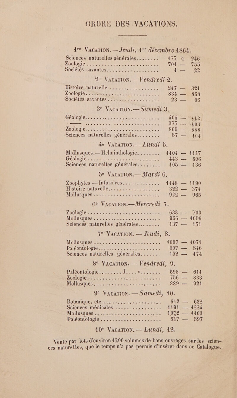 ORDRE DES VACATIONS. 4re VACATION. — Jeudi, 1° décembre 1864. Sciences naturelles générales. ....... 175 à 246 ZO0IOR IP RNA NP RAS 700 — 755 Sociétés savantes. ...... PRE MIRE 1 — 29 De VACATION. — Vendredi 2. HTOReENAUUTELIE RER CPr E, 0 247 VERS 01 PAT eg. 7 FO UEAN TEA Ue 834 — 868 Sociétés savantes : 4227. :, + NI 23 —+ 56 3° VACATION. — Samedi 3. GROlOS IE SPRL mr nn 404 — 542 LEO TETE PE AN Ve 315 — 413 LUDO ERSNS LISE SR PES 869 — 888 Sciences naturelles générales......., 57 — 1(}4 Le VACATION.— Lundi 5. Mollusques.— Helminthologie, ....... 1104 — 1147 GÉDIDBLe PAU CN eee nn 443 — 506 Sciences naturelles générales, ....... O5 EM36 Be VAGATION.— Mardi 6. Zoophytes — Infusoires............. 1148 — 1190 HS TOMBMAIUTENE LMP Rec 322 — 374 AIOIIEQUESE ENS NE CIM TRAITER. 922 — 965 6e VacarTiON.—Mercredi 7. NOTES PS RAR A PSE ET 633 — 700 MONUSUOSRPEPE EPP RER ELEE ue 966 — 1006 Sciences naturelles générales... ..... 137 — A5! 1° VACATION. — Jeudi, 8. Molusanes EN A Tee Cr eL--.r 1007 — 1074 Paolo IR RENE POP TEE TE 907 — 546 Sciences naturelles générales....... 152 — 174 8° VACATION. — Vendredi, 9. ACOMOIDE EIRE EEE dE LL RL 598 — 611 LODIOTREM EE CRE EL Eee eme cu a 156 — 833 MOINE CRE enr... 889 — 921 9° VACATION. — Samedi, 10. BODIQUE Mel PER PE PERLE re .. 612 — 632 Sciences médicales....... HAN AA 1191 — 419924 MOUSAUESERSE RS PRESSE 1072 — 4103 PaleonLo lobe EM RTE CET ER 547 — 597 10° VACATION. — Lundi, 12. Vente par lots d'environ 4200 volumes de bons ouvrages sur les scien- ces naturelles, que le temps n’a pas permis d'insérer dans ce Catalogue.