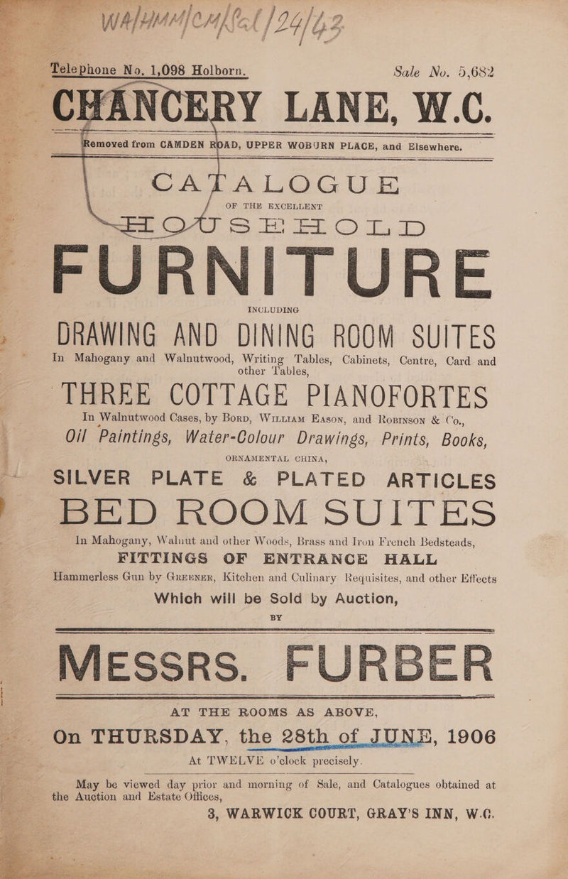 Wie ee eel f g ‘ F ae tia patti ‘dl j i a. WA/YMM ICMKNGA OL) 2 rages 1 Sipe id i %y | a Pe | / Egger hi ie ' # | / iid ~ ‘Pelephone No. 1,098 Holborn. Sale No. 5,682 Y LANE, W.C. q Saowad fous CAMDEN | RO AD, ( UPPER WOBURN ETROe, and Bey ae weep: 2 Ee OF THE EXCELLENT - EOUSEHELOLD ORNAMENTAL CHINA, - SILVER PLATE &amp; PLATED ARTICLES ' BED ROOM SUITES In Mahogany, Walnut and other Woods, Brass and Iron French Bedsteads, FITTINGS OF ENTRANCE HALL Hammerless Gun by Greener, Kitchen and Culinary Requisites, and other Effects Which will be Sold by Auction, BY MESSRS. AT THE ROOMS AS ABOVE, On THURSDAY, the 28th of JUNE, At TWELVE o’clock precisely. May be viewed day prior and morning of Sale, and Catalogues obtained at the Auction and Estate Offices,