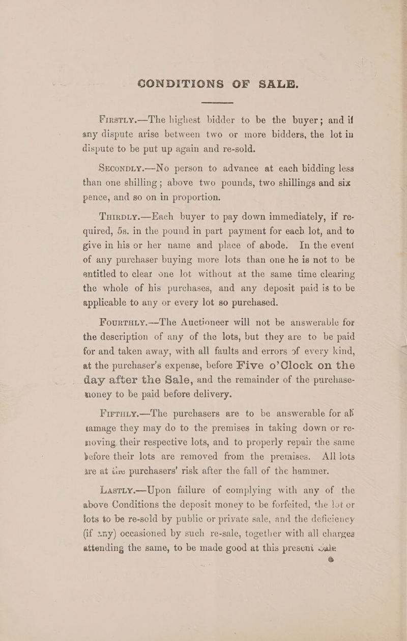 CONDITIONS OF SALE. Pinstty.—The highest bidder to be the buyer; and if any dispute arise between two or more bidders, the lot in dispute to be put up again and re-sold. Seconpty.—No person to advance at each bidding less than one shilling; above two pounds, two shillings and six pence, and so on in proportion. Turrpty.—Each buyer to pay down immediately, if re- quired, 5s. in the pound in part payment for eacb lot, and to give in his or her name and place of abode. In the event of any purchaser buying more lots than one he is not to be entitled to clear one Jot without at the same time clearing the whole of his purchases, and any deposit paid is to be applicable to any or every lot so purchased. Fourtuiy.—The Auctioneer will not be answerable for the description of any of the lots, but they are to be paid for and taken away, with all faults and errors of every kind, at the purchaser’s expense, before Five o’Clock on the day after the Sale, and the remainder of the purchase- money to be paid before delivery. Firruty.—The purchasers are to be answerable for ali iamage they may do to the premises in taking down or re- moving their respective lots, and to properly repair the same before their lots are removed from the premises. All lots are at tire purchasers’ risk after the fall of the hammer. Lastty.—Upon failure of complying with any of the above Conditions the deposit money to be forfeited, the lot or lots to be re-sold by public or private sale, and the deficiency (if sny) occasioned by such re-sale, together with all charges attending the same, to be made good at this preseni wale &amp;
