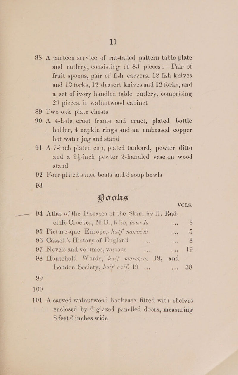 88 A canteen service of rat-tailed pattern table plate and cutlery, consisting of 83 pieces :—Pair of fruit spoons, pair of fish carvers, 12 fish knives and 12 forks, 12 dessert knives and 12 forks, and a set of ivory handled table cutlery, comprising 29 pieces, in walnutwood cabinet 89 ‘Two oak plate chests 90 A 4-hole cruet frame and cruet, plated bottle - holder, 4 napkin rings and an embossed copper hot water jug and stand 91 A 7-inch plated cup, plated tankard, pewter ditto and a 94-inch pewter 2-handled vase on wood stand 92 Four plated sauce boats and 3 soup bowls Books VOLS. _—— 94 Atlas of the Diseases of the Skin, by H. Rad- cliffe Crocker, M.D., folio, boards 95 Picturesque Europe,. half morocco 96 Cassell’s History of England 97 Novels and volumes, various < len al 98 Household Words, ha/f morocco, 19, and London Society, half calf, 19 ... oi ee om om go 100 101 A carved walnutwood bookease fitted with shelves enclosed by 6 glazed panelled doors, measuring 8 feet 6 inches wide