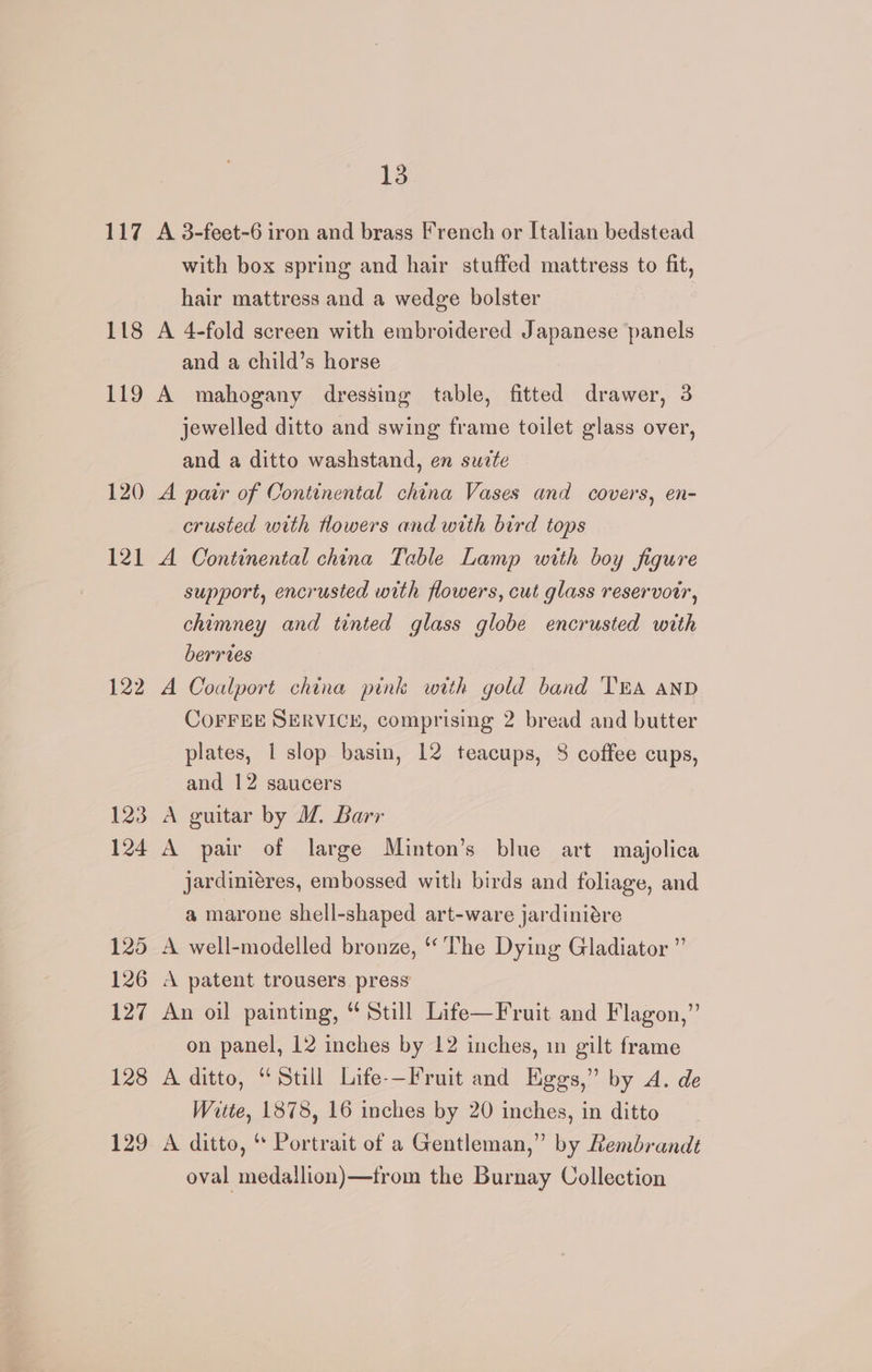 117 A 3-feet-6 iron and brass French or Italian bedstead with box spring and hair stuffed mattress to fit, hair mattress and a wedge bolster 118 A 4-fold screen with embroidered Japanese panels and a child’s horse 119 A mahogany dressing table, fitted drawer, 3 jewelled ditto and swing frame toilet glass over, and a ditto washstand, en sucte 120 A pair of Continental china Vases and covers, en- crusted with towers and with bird tops 121 A Continental china Table Lamp with boy figure support, encrusted with flowers, cut glass reservotr, chimney and tinted glass globe encrusted with berries 122 A Coalport china pink with gold band TEA anD CoFFEE SERVICE, comprising 2 bread and butter plates, 1 slop basin, 12 teacups, 8 coffee cups, and 12 saucers 123 A guitar by WZ. Barr 124 A pair of large Minton’s blue art majolica jardiniéres, embossed with birds and foliage, and a marone shell-shaped art-ware jardinidre 125 A well-modelled bronze, ‘The Dying Gladiator ” 126 A patent trousers press 127 An oil painting, “ Still Life—Fruit and Flagon,” on panel, 12 inches by 12 inches, in gilt frame 128 A ditto, “Still Life-—Fruit and Eggs,” by A. de Witte, 1878, 16 inches by 20 inches, in ditto 129 A ditto, “ Portrait of a Gentleman,” by Rembrandt oval medallion)—from the Burnay Collection