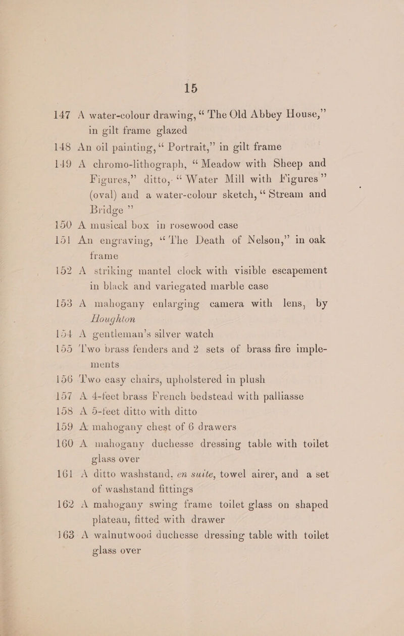 147 148 149 150 151 163 15 A water-colour drawing, “‘ The Old Abbey House,” in gilt frame glazed An oil painting, ‘ Portrait,” in gilt frame Figures,” ditto, “ Water Mill with Figures” (oval) and a water-colour sketch, ‘Stream and Bridge ”’ A musical box in rosewood case An engraving, ‘The Death of Nelson,” in oak frame A striking mantel clock with visible escapement in black and variegated marble case A mahogany enlarging camera with lens, by Houghton ‘Two brass fenders and 2 sets of brass fire imple- ments ‘L'wo easy chairs, upholstered in plush A 4-feet brass French bedstead with palliasse A 65-feet ditto with ditto A mahogany duchesse dressing table with toilet glass over A ditto washstand, en suite, towel airer, and a set of washstand fittings ‘A mahogany swing frame toilet glass on shaped plateau, fitted with drawer A walnutwood duchesse dressing table with toilet glass over