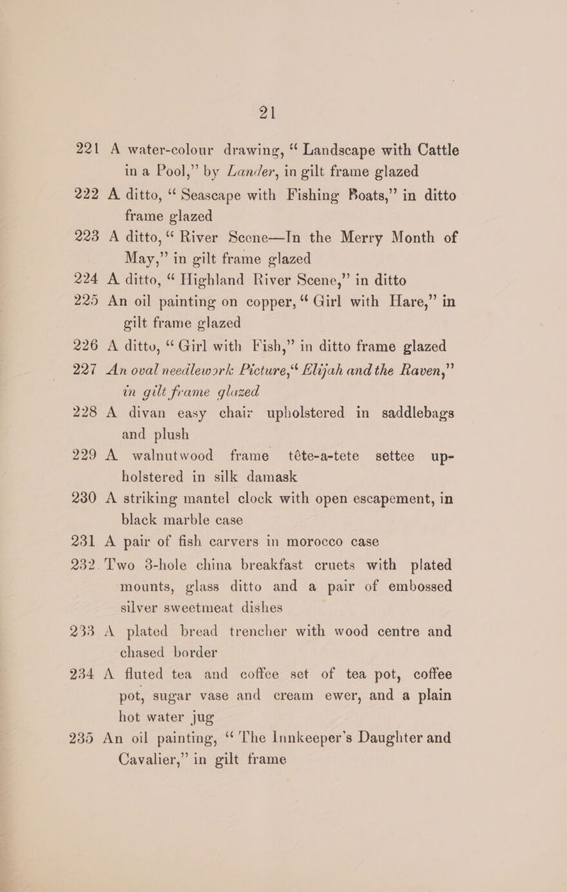221 A water-colour drawing, “ Landscape with Cattle ina Pool,” by Lander, in gilt frame glazed 222 A ditto, “‘ Seascape with Fishing Boats,” in ditto frame glazed 223 A ditto,“ River Scene—In the Merry Month of May,” in gilt frame glazed 224 A ditto, “ Highland River Scene,” in ditto 225 An oil painting on copper, Girl with Hare,” in gilt frame glazed 226 A ditto, Girl with Fish,” in ditto frame glazed 227 An oval needlework Picture,“ Elijah and the Raven,” an gilt frame glazed 228 A divan easy chair upholstered in saddlebags and plush 229 A walnutwood frame téte-a-tete settee up- holstered in silk damask 2380 A striking mantel clock with open escapement, in black marble case 231 A pair of fish carvers in morocco case 232.'Two 3-hole china breakfast cruets with plated mounts, glass ditto and a pair of embossed silver sweetmeat dishes 233 A plated bread trencher with wood centre and chased border 234 A fluted tea and coffee set of tea pot, coffee pot, sugar vase and cream ewer, and a plain hot water jug 235 An oil painting, ‘ The Innkeeper’s Daughter and Cavalier,” in gilt frame