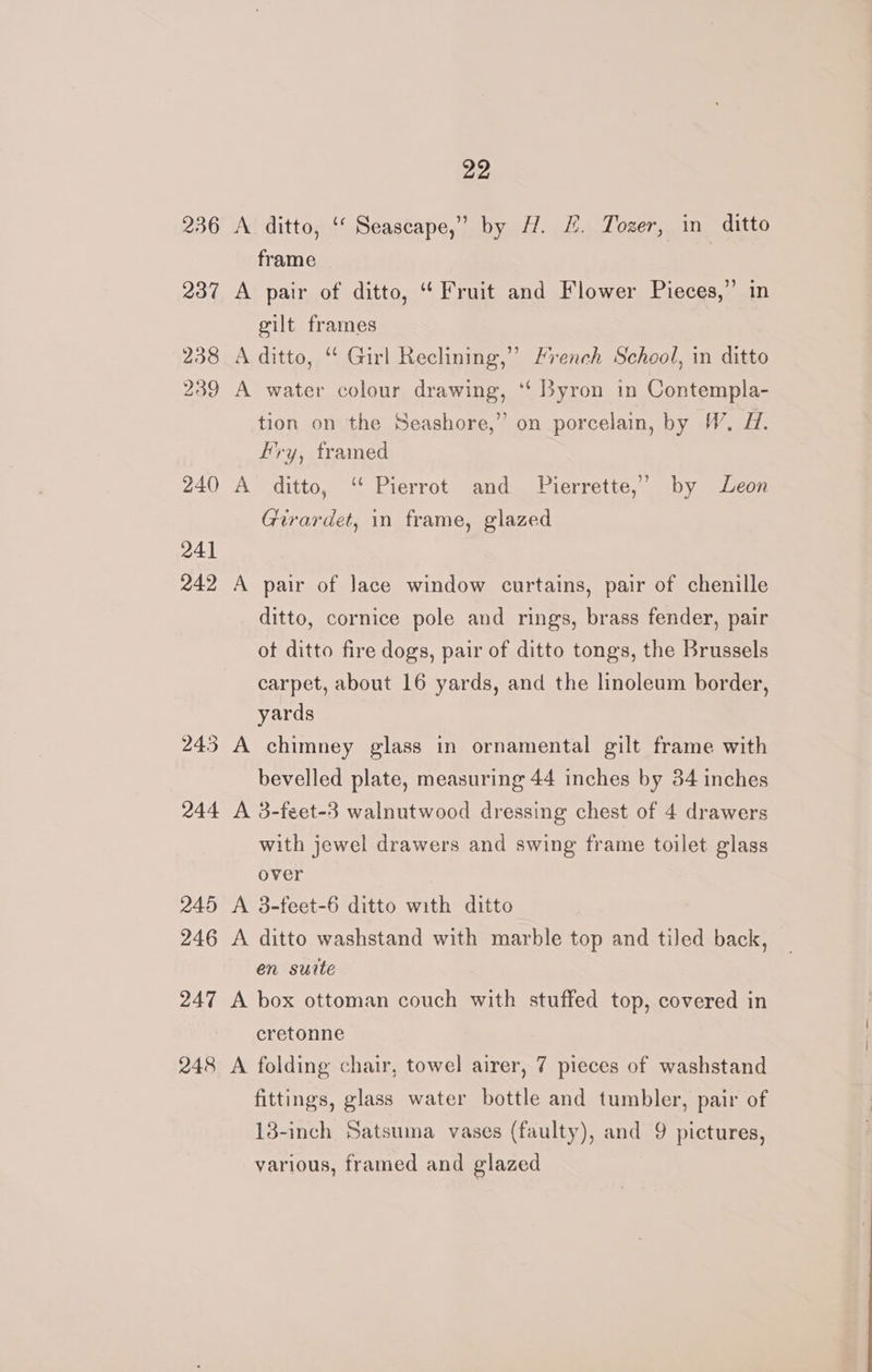 236 A ditto, ‘‘ Seascape,” by H. HL. Tozer, in ditto frame | 237 A pair of ditto, ‘Fruit and Flower Pieces,” in gilt frames 238 A ditto, “ Girl Reclining,” French School, in ditto 239 A water colour drawing, ‘“ Byron in Contempla- tion on the Seashore,” on porcelain, by W. H. ry, framed 240 A ditto, “ Pierrot and _ Pierrette,” by Leon Girardet, in frame, glazed 241 242 A pair of Jace window curtains, pair of chenille ditto, cornice pole and rings, brass fender, pair of ditto fire dogs, pair of ditto tongs, the Brussels carpet, about 16 yards, and the linoleum border, yards 243 A chimney glass in ornamental gilt frame with bevelled plate, measuring 44 inches by 84 inches 244 A 3-feet-3 walnutwood dressing chest of 4 drawers with jewel drawers and swing frame toilet glass over 245 A 3-feet-6 ditto with ditto 246 A ditto washstand with marble top and tiled back, en suite 247 A box ottoman couch with stuffed top, covered in cretonne 248 A folding chair, towel airer, 7 pieces of washstand fittings, glass water bottle and tumbler, pair of 13-inch Satsuma vases (faulty), and 9 pictures, various, framed and glazed