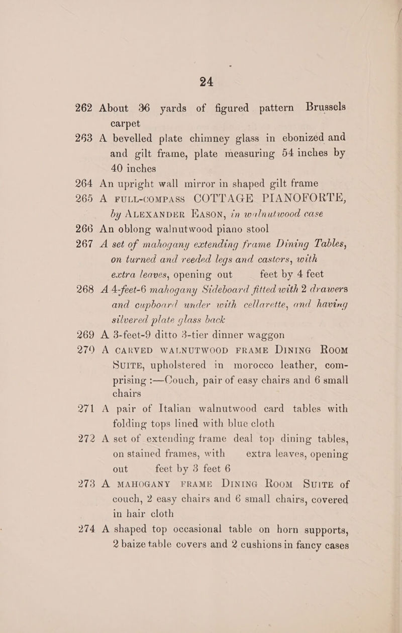 262 About 36 yards of figured pattern Brussels carpet 263 A bevelled plate chimney glass in ebonized and and gilt frame, plate measuring 54 inches by 40 inches 264 An upright wall mirror in shaped gilt frame 265 A FuLL-compAss COTTAGE PIANOFORTE, by ALEXANDER EASON, én walnutwood case 266 An oblong walnutwood piano stool 267 A set of mahogany extending frame Dining Tables, on turned and reeded legs and casters, with extra leaves, opening out feet by 4 feet 268 A 4-feet-6 mahogany Sideboard fitted with 2 drawers and cupboard under with cellarette, and having silvered plate glass back 269 A 3-feet-9 ditto 3-tier dinner waggon 279 A CARVED WALNUTWOOD FRAME DinInG Room SUITE, upholstered in morocco leather, com- prising :—Couch, pair of easy chairs and 6 small chairs 271 A pair of Italian walnutwood card tables with folding tops lined with blue cloth 272 A set of extending frame deal top dining tables, on stained frames, with extra leaves, opening out feet by 3 feet 6 273 A MAHOGANY FRAME DrntnG Room Suite of couch, 2 easy chairs and 6 small chairs, covered in hair cloth 274 A shaped top occasional table on horn supports, 2 baize table covers and 2 cushions in fancy cases