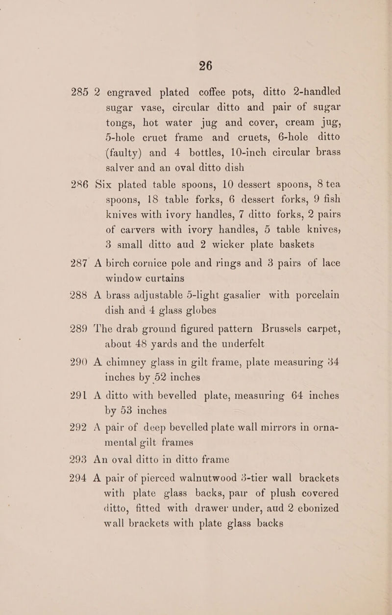 285 2 engraved plated coffee pots, ditto 2-handled sugar vase, circular ditto and pair of sugar tongs, hot water jug and cover, cream jug, 5-hole cruet frame and cruets, 6-hole ditto (faulty) and 4 bottles, 10-inch circular brass salver and an oval ditto dish 286 Six plated table spoons, 10 dessert spoons, 8 tea spoons, 18 table forks, 6 dessert forks, 9 fish knives with ivory handles, 7 ditto forks, 2 pairs of carvers with ivory handles, 5 table knives, 3 small ditto aud 2 wicker plate baskets 287 A birch cornice pole and rings and 3 pairs of lace window curtains 288 A brass adjustable 5-light gasalier with porcelain dish and 4 glass globes 289 The drab ground figured pattern Brussels carpet, about 48 yards and the underfelt 290 A chimney glass in gilt frame, plate measuring 34 inches by 52 inches 291 A ditto with bevelled plate, measuring 64 inches by 53 inches 292 A pair of deep bevelled plate wall mirrors in orna- mental gilt frames 293 An oval ditto in ditto frame 294 A pair of pierced walnutwood 3-tier wall brackets with plate glass backs, pair of plush covered ditto, fitted with drawer under, aud 2 ebonized wall brackets with plate glass backs