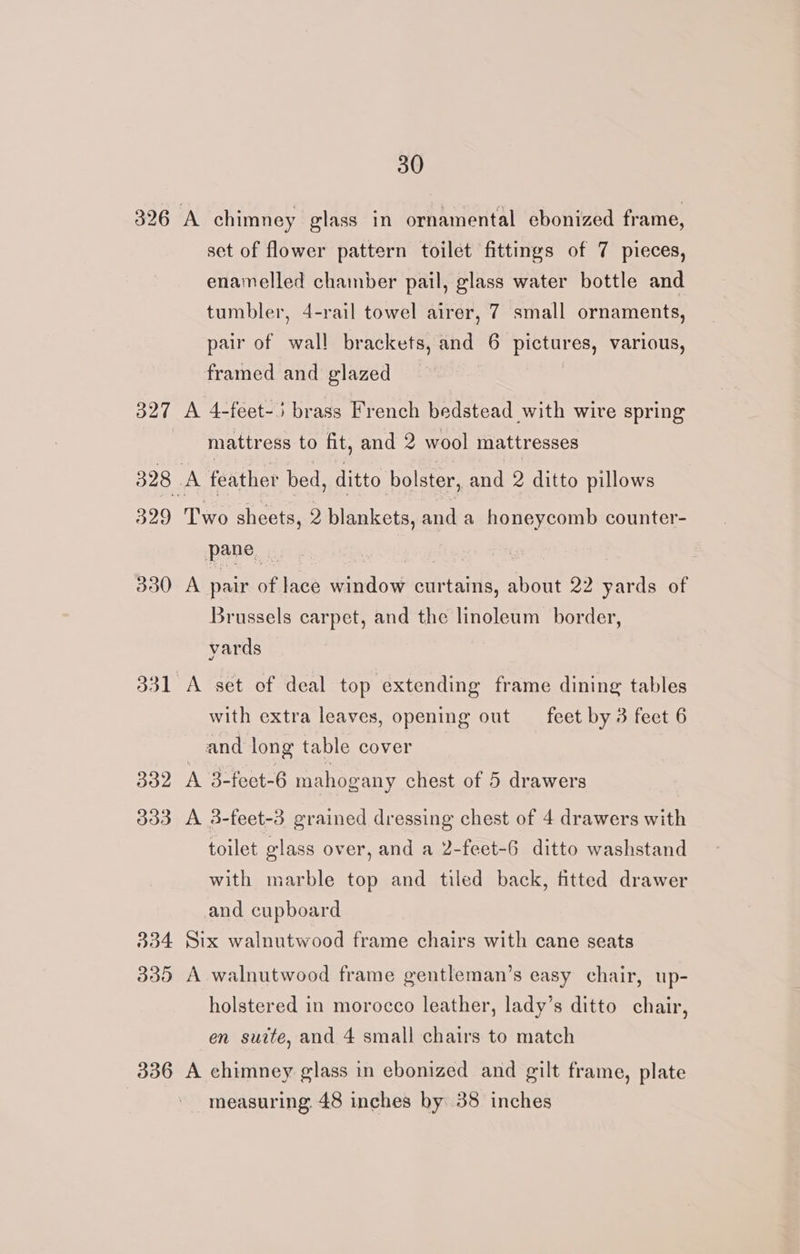 326 327 328 | 329 330 331. 332 033 334 330 336 30 A chimney glass in ornamental ebonized frame, set of flower pattern toilet fittings of 7 pieces, enamelled chamber pail, glass water bottle and tumbler, 4-rail towel airer, 7 small ornaments, pair of wall brackets, and 6 pictures, various, framed and glazed A 4-feet-5 brass French bedstead with wive spring mattress to fit, and 2 wool mattresses A feather bed, ditto bolster, and 2 ditto pillows Two sheets, 2 blankets, and a honeycomb counter- pane Ge A pair of lace window curtains, about 22 yards of Brussels carpet, and the linoleum border, yards A set of deal top extending frame dining tables with extra leaves, opening out feet by 3 feet 6 and long table cover A 3-feet-6 mahogany chest of 5 drawers A 3-feet-3 grained dressing chest of 4 drawers with toilet glass over, and a 2-feet-6 ditto washstand with marble top and tiled back, fitted drawer and cupboard Six walnutwood frame chairs with cane seats A walnutwood frame gentleman’s easy chair, up- holstered in morocco leather, lady’s ditto chair, en suite, and 4 small chairs to match A chimney glass in ebonized and gilt frame, plate measuring 48 inches by 38 inches