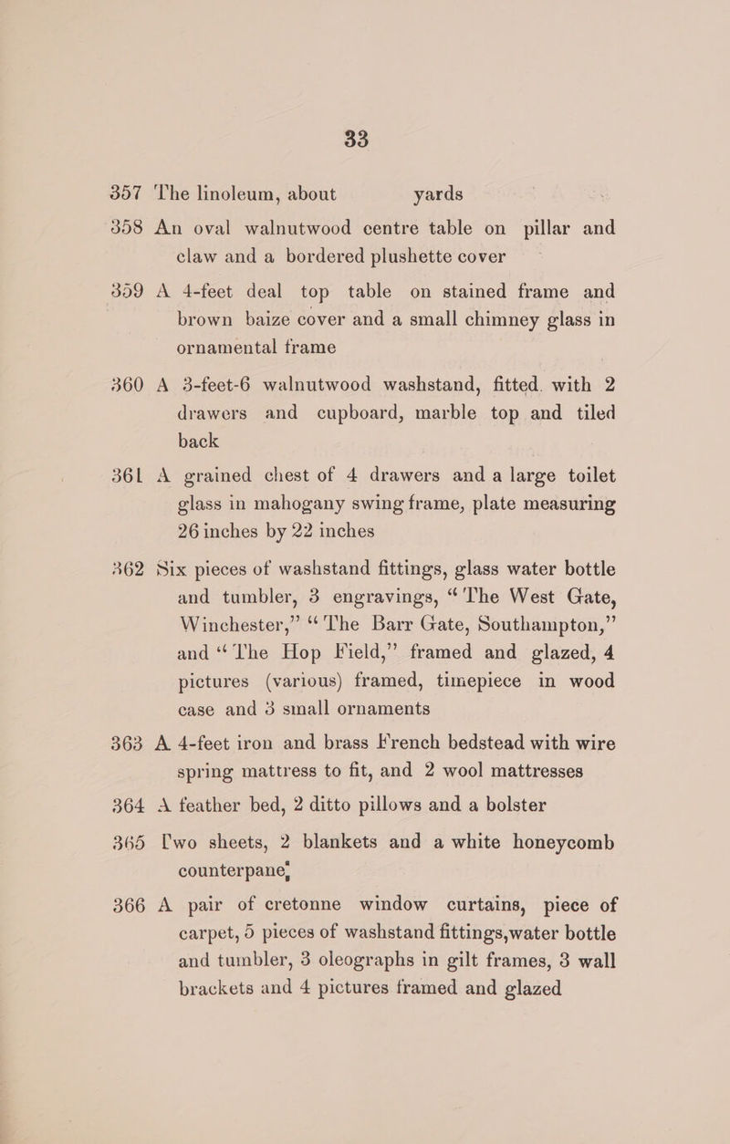 307 ‘The linoleum, about yards 358 An oval walnutwood centre table on pillar and claw and a bordered plushette cover 359 A 4-feet deal top table on stained frame and . brown baize cover and a small chimney glass in ornamental frame 360 A 3-feet-6 walnutwood washstand, fitted. with 2 drawers and cupboard, marble top and tiled back 36L A grained chest of 4 drawers and a large toilet glass in mahogany swing frame, plate measuring 26 inches by 22 inches 362 Six pieces of washstand fittings, glass water bottle and tumbler, 3 engravings, “'lhe West Gate, Winchester,” “The Barr Gate, Southampton,” and ‘‘ The Hop Field,” framed and glazed, 4 pictures (various) framed, timepiece in wood case and 3 small ornaments 363 A 4-feet iron and brass French bedstead with wire spring mattress to fit, and 2 wool mattresses 364 A feather bed, 2 ditto pillows and a bolster 365 Uwo sheets, 2 blankets and a white honeycomb counterpane, 366 A pair of cretonne window curtains, piece of carpet, 0 pieces of washstand fittings,water bottle and tumbler, 3 oleographs in gilt frames, 3 wall brackets and 4 pictures framed and glazed