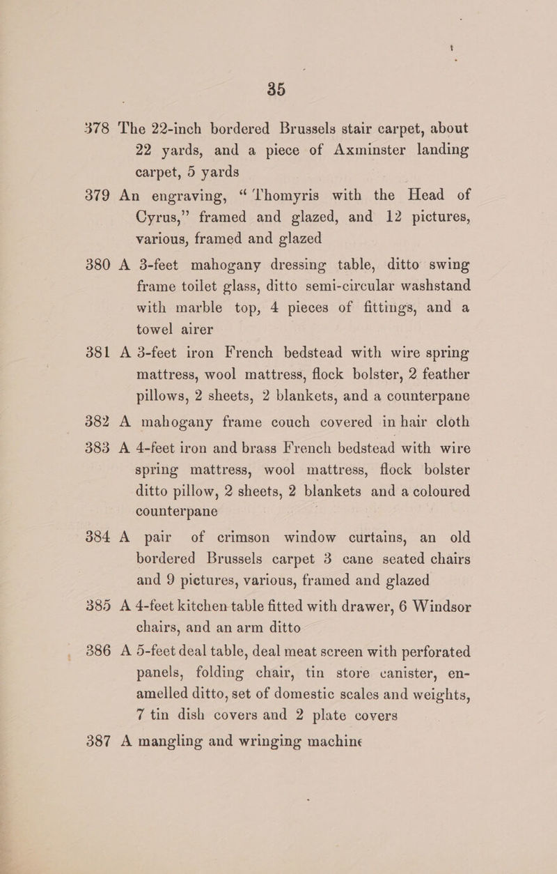 378 The 22-inch bordered Brussels stair carpet, about 22 yards, and a piece of Axminster landing carpet, 5 yards | 379 An engraving, “ Thomyris with the Head of Cyrus,” framed and glazed, and 12 pictures, various, framed and glazed 380 A 3-feet mahogany dressing table, ditto swing frame toilet glass, ditto semi-circular washstand with marble top, 4 pieces of fittings, and a towel airer 381 A 3-feet iron French bedstead with wire spring mattress, wool mattress, flock bolster, 2 feather pillows, 2 sheets, 2 blankets, and a counterpane 382 A mahogany frame couch covered in hair cloth 383 A 4-feet iron and brass French bedstead with wire spring mattress, wool mattress, flock bolster ditto pillow, 2 sheets, 2 blankets and a coloured counterpane . 384 A pair of crimson window curtains, an old bordered Brussels carpet 3 cane seated chairs and 9 pictures, various, framed and glazed 385 A 4-feet kitchen table fitted with drawer, 6 Windsor chairs, and an arm ditto 386 A 5-feet deal table, deal meat screen with perforated panels, folding chair, tin store canister, en- amelled ditto, set of domestic scales and weights, 7 tin dish covers and 2 plate covers 387 A mangling and wringing machine