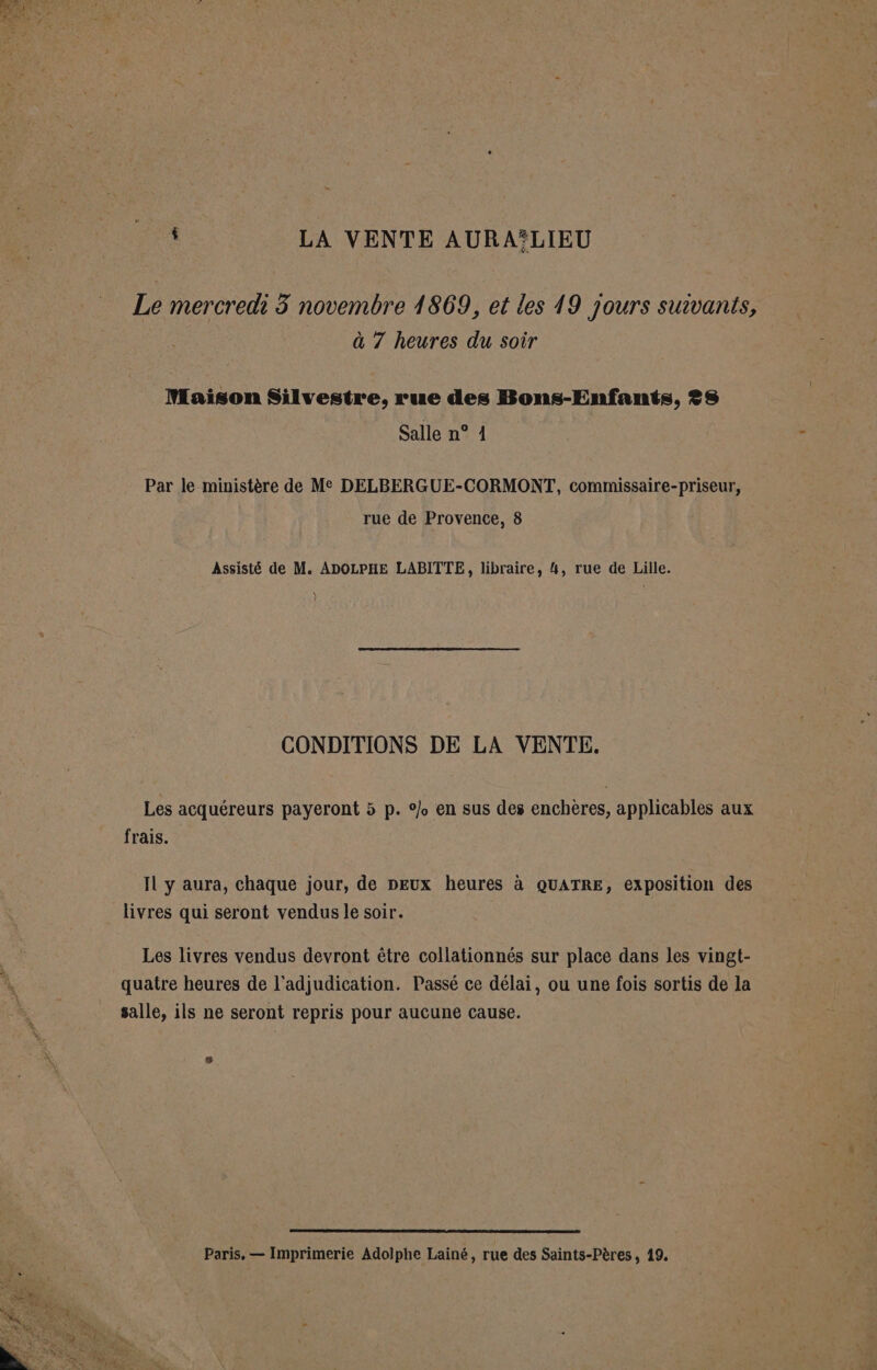 ; LA VENTE AURASLIEU Le mercredi 3 novembre 1869, et les 19 jours suivants, à 7 heures du soir Maison Silvestre. rue des Bons-Enfants, ?S Salle n° 1 Par le ministère de Me DELBERGUE-CORMONT, commissaire-priseur, rue de Provence, 8 Assisté de M. ADOLPHE LABITTE, libraire, 4, rue de Lille. ) CONDITIONS DE LA VENTE. Les acquéreurs payeront 5 p. en sus des enchères, applicables aux frais. IL y aura, chaque jour, de peux heures à QUATRE, exposition des livres qui seront vendus le soir. Les livres vendus devront être collationnés sur place dans les vingt- quatre heures de l'adjudication. Passé ce délai, ou une fois sortis de la salle, ils ne seront repris pour aucune cause. Paris, — Imprimerie Adolphe Lainé, rue des Saints-Pères, 19.