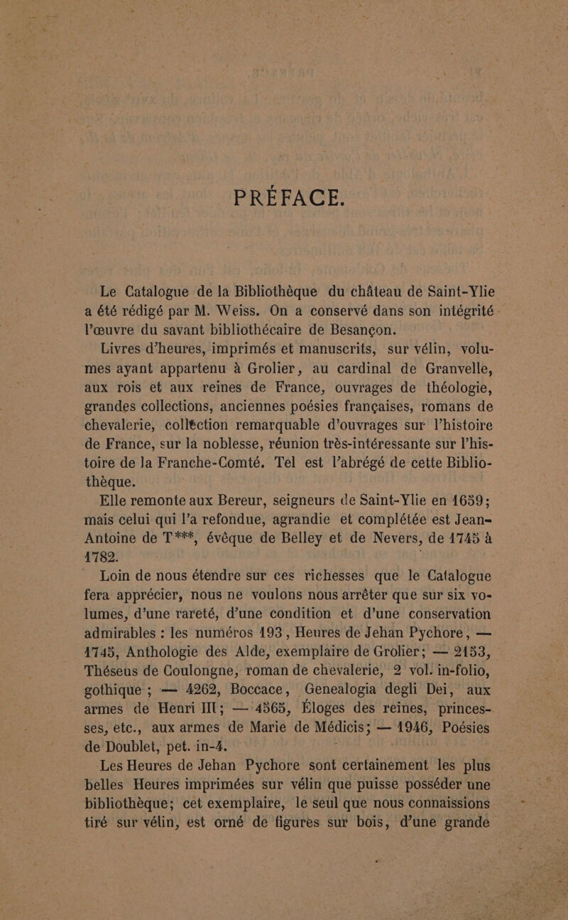 PRÉFACE. Le Catalogue de la Bibliothèque du château de Saint-Ylie a été rédigé par M. Weiss. On a conservé dans son intégrité : l’œuvre du savant bibliothécaire de Besançon. Livres d'heures, imprimés et manuscrits, sur vélin, volu- mes ayant appartenu à Grolier, au cardinal de Granvelle, aux rois et aux reines de France, ouvrages de théologie, grandes collections, anciennes poésies françaises, romans de chevalerie, colléction remarquable d'ouvrages sur l’histoire de France, sur la noblesse, réunion très-intéressante sur l’his- toire de la Franche-Comté, Tel est l’abrégé de cette Biblio- thèque. Elle remonte aux Bereur, seigneurs de Saint-Ylie en 1659; mais celui qui l’a refondue, agrandie et complétée est Jean- Antoine de T***, évêque de Belley et de Nevers, de 1745 à 1782. _ Loin de nous étendre sur ces richesses que le Catalogue fera apprécier, nous ne voulons nous arrêter que sur six vo- lumes, d’une rareté, d’une condition et d’une conservation admirables : les numéros 193 , Heures de Jehan Pychore, — 1745, Anthologie des Alde, exemplaire de Grolier; — 2153, Théseus de Coulongne, roman de chevalerie, 2 vol. in-folio, gothique ; — 4262, Boccace, Genealogia degli Dei, aux armes de Henri IT; — 4565, Éloges des reines, princes- ses, etc., aux armes de Marie de De ; — 1946, Poésies de Doublet, pet. in-4. Les Heures de Jehan Pychore sont certainement les plus belles Heures imprimées sur vélin que puisse posséder une bibliothèque; cet exemplaire, le seul que nous connaissions tiré sur vélin, est orné de figures sur bois, d’une grande