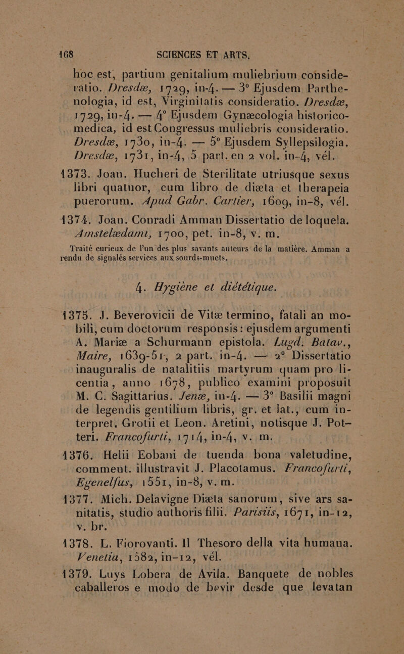 hoc est, partium genitalium muliebrium conside- ratio. Dresdæ, 1729, in-4. — 3° Ejusdem Parthe- nologia, id est, Virginilatis consideratio. Dresdæ, 1729, 1in-4. — 4° Ejusdem Gynæcologia historico- medica, id est Congressus muliebris consideratio. Dresdæ, 1730, in-4. — 5° Ejusdem Syllepsilogia. Dresdæ, 17931, in-4, 5 part. en 2 vol. in-4, vél. 1373. Joan. Hucheri de Sterilitate utriusque sexus libri quatuor, cum libro de diæta et therapeia puerorum. Apud Gabr. Cartier, 1609, in-8, vél. 1374, Joan. Conradi Amman Dissertatio de loquela. Amstelædamt, 1700, pet. in-8, v. m. Traité curieux de l’un des plus savants auteurs de la matière. Amman a rendu de signalés services aux sourds-muets. . 4. Hygiène et diététique. 1375. J. Beverovicii de Vitæ termino, fatali an mo- bili, cum doctorum responsis: ejusdem argumenti A. Mariæ a Schurmann epistola. Lusd. Batav., Maire, 1639-51, 2 part. in-4. — 9° Dissertatio inauguralis de natalitüs martyrum quam pro li- centia, anno 1678, publico examini proposuit M. C. Sagittarius. Jenæ, in-4. — 3° Basilii magni de legendis gentilium libris, gr. et lat., cum in- terpret. Grotii et Leon. Aretini, notsque J. Pot- teri. Francofurti, 1714, 1n-4, v. m. 1376, Helii Eobani de tuenda bona valetudine, comment. illustravit J. Placotamus. Franco/furti, Egenelfus, 1551, in-6, v. m. 1377. Mich. Delavigne Diæta sanorum, sive ars sa- nitatis, studio authoris filii, Partstis, 1691, in-12, AUS 1378. L. Fiorovanti. Il Thesoro della vita humana. Venetia, 1582, in-12, vél. 1379. Luys Lobera de Avila. Banquete de nobles caballeros e modo de bevir desde que levatan