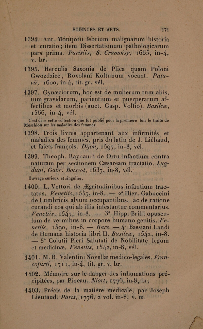 1394. Ant. Montjotii febrium malignarum bistoria et curatio; item Dissertationum pathologicarum pars prima. Parisiis, $S. Cramoisy, 1665, in-4, v. br. 4395. Herculis Saxonia de Plica quam Poloni Gwozdziec, Roxolani Koltunum vocant. Pata- vit, 1600, in-4, tit. gr. vél. 1397. Gynæciorum, hoc est de mulierum tum aliis, tum gravidarum, parientium et puerperarum af- fectibus et morbis (auct. Gasp. Volfio). Basileæ, 1566, in-4, vél. C’est dans cette collection que fut publié pour la première fois le traité de Moschion sur les maladies des femmes. 4398. Trois livres appartenant aux infirmités et maladies des femmes, pris du latin de J. Liébaud, et faicts françois. Don, 1597, in-8, vél. 1399. Theoph. Raynaudi de Ortu infantium contra naturam per sectionem Cæsaream tractatio. Lug- duni, Gabr. Boissot, 1637, in-8, vél. Ouvrage curieux et singulier. 1400. L. Vettori de Ægritudinibus infantium trac- tatus. Venetiis, 1557, in-8. — 2° Hier. Gabuccini de Lumbricis alvum occupantibus, ac de ratione curandi eos qui ab illis infestantur commentarius. Venetiis, 1547, in-8. — 3° Hipp. Brilli opuscu- lum de vermibus in corpore humano genitis. F'e- netits, 1590, in-8. — Rare. — 4° Bassiani Landi de Humana historia libri Il. Basileæ, 1542, in-8. — 5° Colutii Pieri Salutati de Nobilitate legum et medicinæ. V’enetirs, 1542, in-8, vél. 1401. M. B. Valentini Novellæ medico-legales, Fran- cofurti, 1711, in-4, tit, gr. v. br. 1402. Mémoire sur le danger des inhumations pré- cipitées, par Pineau. Viort, 1776, in-8, br. 1403. Précis de la matière medicale, par Joseph Lieutaud. Paris, 1776, 2 vol. in-8, v. m.