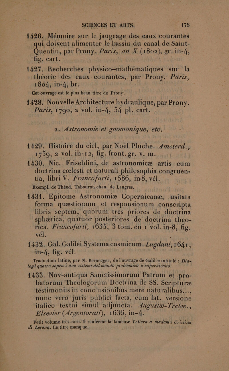 1426. Mémoire sur le jaugeage des eaux courantes qui doivent alimenter le bassin du canal de Saint- Quentin, par Prony. Paris, an X (1802), gr.1n-4, fig. cart. 1427. Recherches physico-mathématiques sur la théorie des eaux courantes, par Prony. Parts, 1804, in-4, br. Cet ouvrage est le plus beau titre de Prony. 1428. Nouvelle Architecture hydraulique, par Pronv. Paris, 1790, 2 vol. in-4, 54 pl. cart. 2. Astronomie et gnomonique, etc. 1429. Histoire du ciel, par Noël Pluche. 4msterd., 1799, 2 vol.in-12, fig. front. gr. v. m. 1430. Nic. Frisehlini, de astronomicæ artis cum doctrina cœlesti et naturali philesophia congruen- üa, libri V. Francofurti, 1586, in:8, vél. Exempl. de Théod. Tabourot, chan. de Langres. 1431. Epitome Astronomiæ Copernicanæ, .usitata forma quæstionum et respouisionum conscripta libris septem, quorum tres priores de doctrina sphærica, quatuor posteriores de doctrina theo- rica. Francofurti, 1635, 3 tom. en r vol. in-8, fig. vél. | 1432. Gal. Galilei Systema cosmicum. Lugdunr, 1647, in-4, fig. vel. Traduction latine, par N. Bernegger, de l’ouvrage de Galilée intitulé : Dia- logi quatro sopra i due sistemi del mondo ptolemaico e copernicano: 1433. Nov-antiqua Sanctissimorum Patrum et pro- batorum Theologoruim Doctrina de SS. Scripturæ testimoniis in conclusionibus mere naturalibus..…., nunc vero Juris publici facta, cum lat. versione italico textui simul adjuncta. Augustæ-Trebæ., Elsevier (Argentorati), 1636, in-4. Petit volume tres-rare. Il renferme la fameuse Letlera a madama Cristina di Lorena. Le titre manque.