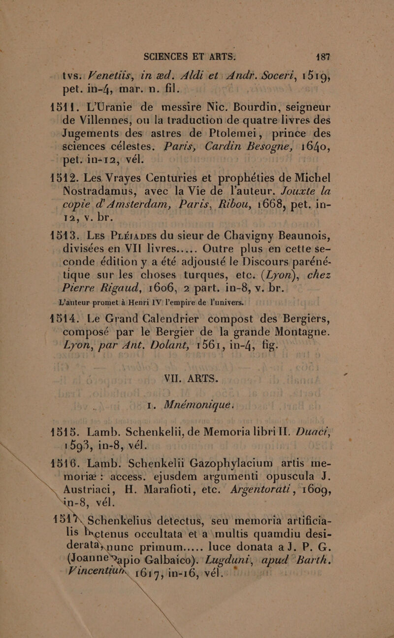 tvs:: Jenetiis, in æd. Aldi et: Andr. Socert, 1519, pet. in-4, mar. n. fil. 1511. L'Uranie de messire Nic. Bourdin, seigneur de Villennes, ou la traduction de quatre livres des Jugements des astres de Ptolemei, prince des sciences célestes. Paris, Cardin Besogne, 1640, “pet. in+12, vél. | | 1512. Les Vrayes Centuries et prophéties de Michel Nostradamus, avec la Vie de l’auteur. Jouxte la copie RENÉE Paris, Ribou, 1668, pet. in- 12, v. br. 1513. Les PLérADes du sieur de Chavigny Beaunois, divisées en VII livres... Outre plus en cette se- conde édition y a été adjousté le Discours paréné:- tique sur les choses turques, etc. (Lyon), chez Pierre Rigaud, 1606, 2 part. in-8, v. br. L'auteur promet à Henri IV l'empire de l'univers. 1514. Le Grand Calendrier compost des Bergiers, composé par le Bergier de la grande Montagne. Lyon, par Ant. Dolant, 1561, in-4, fig. VII. ARTS. I. Mnémoniqué: 1515. Lamb. Schenkelii, de Memoria Dibrill. Duacr, \ 1593, in-8, vél. IN 4516. Lamb. Schenkeli Gazophylacium artis me- 4 ' N. moriæ: access. ejusdem argumenti opuscula J. Austriaci, H. Marafoti, etc. Argentordr, 1609, in-8, vél. 15TN Schenkelius detectus, seu memoria artificia- lis ctenus occultata et a multis quamdiu desi- deratä} nunc primum..…... luce donata a J. P. G. (Joanne %pio Galbaïco). Lugduni, Car “Barth, Vincentiu N 1617, in-16, vél. 34 NS