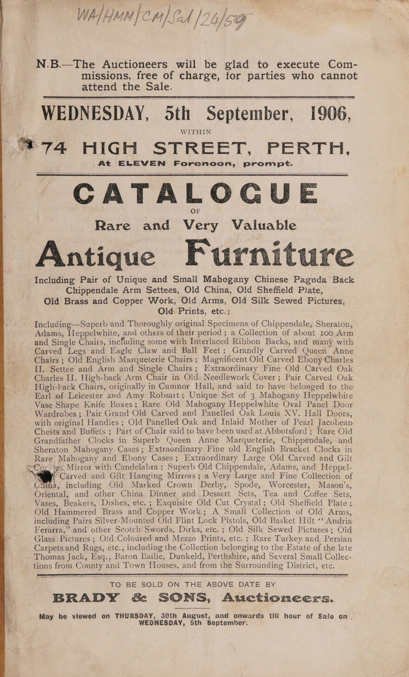 / N.B.—The Auctioneers will be glad to execute Com- missions, free of charge, for parties who cannot attend the Sale. WEDNESDAY, oth September, 1906, WITHIN @74. HIGH STREET, PERTH. At ELEVEN Forenoon, prompt. CATALOGU Rare and Very Valuable Including Pair of Unique and Small Mahogany Chinese Pagoda Back Chippendale Arm Settees, Old China, Old Sheffield Plate, Old Brass and Copper Work, Old Arms, Old Silk Sewed Pictures, Old Prints, etc.; Including—Superb and Thoroughly original Specimens of Chippendale, Sheraton, Adams, Heppelwhite, and others of their period ; a Collection of about 100 Arm and Single Chairs, incfuding some with Interlaced Ribbon Backs, and many with Carved Legs and Eagle Claw and Ball Feet; Grandly Carved Queen Anne Chairs ; Old English Marqueterie Chairs ; Magnificent Old Carved Ebony Charles Il. Settee and Arm and Single Chairs; Extraordinary Fine Old Carved Oak Charles II. High-back Arm Chair in Old) Needlework Cover; Pair Carved Oak _ High-back Chairs, originally in Cumnor Hall, and said to have belonged to the ‘Earl of Leicester and Amy Robsart; Unique Set of 3 Mahogany [leppelwhite Vase Shape Knife Boxes; Rare Old Mahogany Heppelwhite Oval Panel Door Wardrobes ; Pair Grand Old Carved and Panelled Oak Louis XV. Hall Doors, with original Handles ; Old Panelled Oak and Inlaid Mother of Pearl Jacobean Chests and Buffets ; Part of Chair said to have been used at, Abbotsford ; Rare Old Grandfather Clocks in Superb Queen Anne Marqueterie, Chippendale, and Sheraton Mahogany Cases; Extraordinary Fine old English Bracket Clocks in Rare Mahogany and Ebony Cases; Extraordinary Large Old Carved and Gilt Cor xe: Mirror with Candelabra ; Superb Old Chippendale, Adams, and Heppel- AD “Carved and Gilt Hanging Mirrors; a Very Large and Fine Collection of Gamma, including Old Marked Crown Derby, Spode, Worcester, Mason’s, Oriental, and other China Dinner and. Dessert Sets, Tea and Coffee Sets, Vases, Beakers, Dishes, etc. ; Exquisite Old. Cut Crystal; Old Sheffield Plate; Old. Hammered Brass and Copper Work; A Small Collection of Old Arms, including Pairs Silver-Mounted Old Flint Lock Pistols, Old Basket Hilt ‘‘ Andria Ferarra,” and other Scotch Swords, Dirks, etc. ; Old Silk Sewed Pictures; Old «Glass Pictures ; O!d Coloured and Mezzo Prints, etc. ; Rare Turkey and Persian Carpets and Rugs, etc., including the Collection belonging to the Estate of the late - Thomas Jack, Esq., Baron Bailie, Dunkeld, Perthshire, and Several Small Collec- tions from County and Town Houses, and from the Surrounding District, etc. He TO BE SOLD, ON THE ABOVE DATE BY ae BRADY &amp; SONS, Auctioneers. May be viewed on THURSDAY, 30th August, and onwards tili hour of Sale on , WEDNESDAY, 5th September.