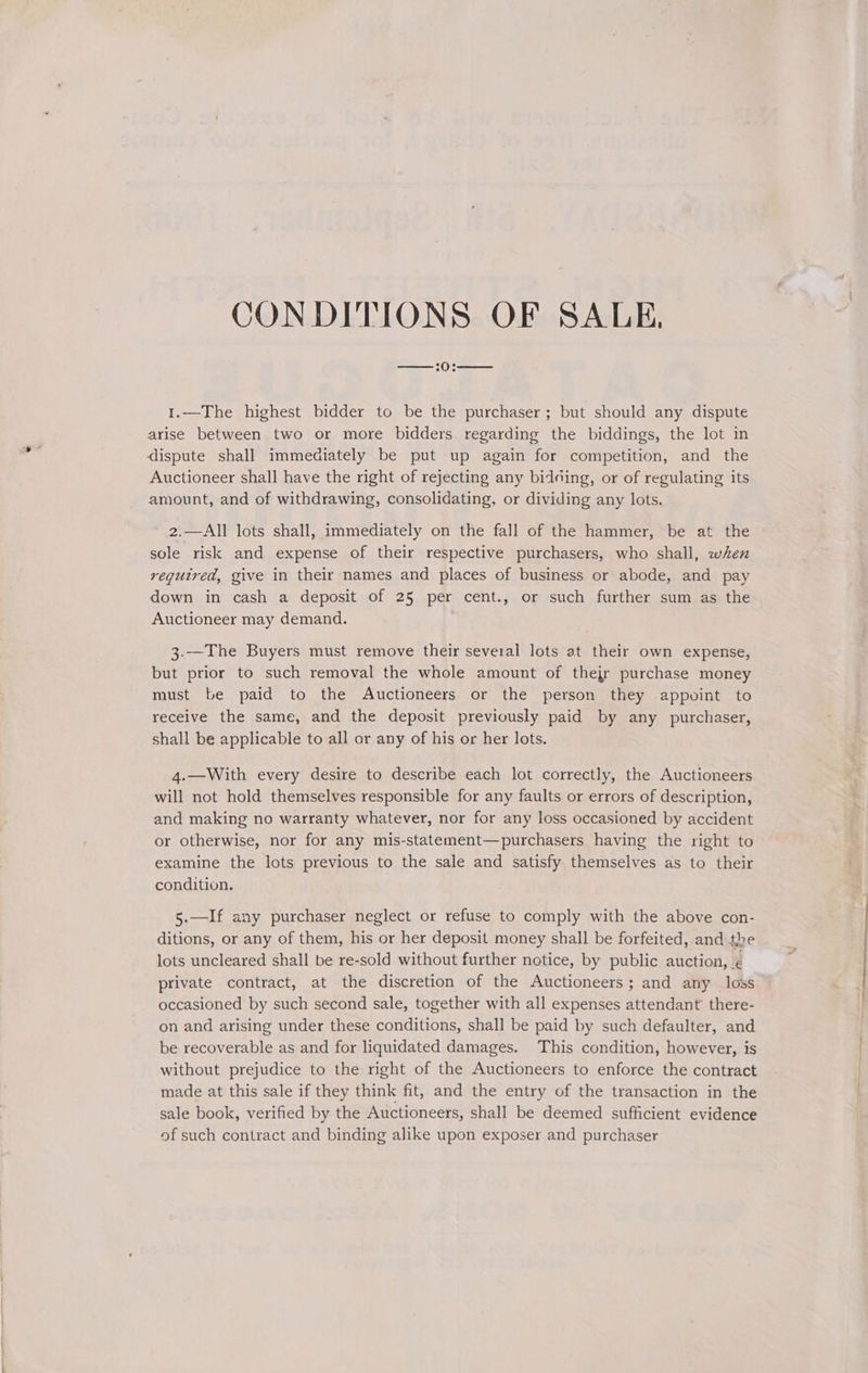 CONDITIONS OF SALE, —:0:—— 1.—The highest bidder to be the purchaser; but should any dispute arise between two or more bidders regarding the biddings, the lot in dispute shall immediately be put up again for competition, and the Auctioneer shall have the right of rejecting any bidding, or of regulating its amount, and of withdrawing, consolidating, or dividing any lots. 2.—All lots shall, immediately on the fall of the hammer, be at the sole risk and expense of their respective purchasers, who shall, when required, give in their names and places of business or abode, and pay down in cash a deposit of 25 per cent., or such further sum as the Auctioneer may demand. 3.—The Buyers must remove their several lots at their own expense, but prior to such removal the whole amount of thejr purchase money must be paid to the Auctioneers or the person they appoint to receive the same, and the deposit previously paid by any purchaser, shall be applicable to all or any of his or her lots. 4.—With every desire to describe each lot correctly, the Auctioneers will not hold themselves responsible for any faults or errors of description, and making no warranty whatever, nor for any loss occasioned by accident or otherwise, nor for any mis-statement—purchasers having the right to examine the lots previous to the sale and satisfy themselves as to their condition. 5.—If any purchaser neglect or refuse to comply with the above con- ditions, or any of them, his or her deposit money shall be forfeited, and the lots uncleared shall be re-sold without further notice, by public auction, ¢ private contract, at the discretion of the Auctioneers; and any loss occasioned by such second sale, together with all expenses attendant’ there- on and arising under these conditions, shall be paid by such defaulter, and be recoverable as and for liquidated damages. This condition, however, is without prejudice to the right of the Auctioneers to enforce the contract made at this sale if they think fit, and the entry of the transaction in the sale book, verified by the Auctioneers, shall be deemed sufficient evidence of such contract and binding alike upon exposer and purchaser