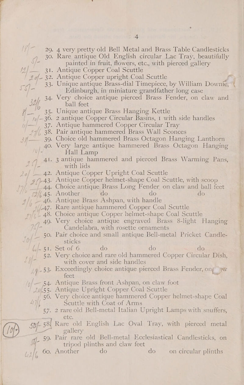 @ * q 7 ae, N. , BO- 4 60. hig 4 4 very pretty old Bell Metal and Brass Table Candlesticks painted in fruit, flowers, etc., with pierced gallery Edinburgh, in miniature grandfather long case ball feet 2 antique Copper Circular Basins, 1 with side handles Hall Lamp with lids Antique Copper Upright Coal Scuttle Candelabra, with rosette ornaments Pair choice and small antique Bell-metal Pricket Candle- sticks with cover and side handles feet Antique Brass front Ashpan, on claw foot Very choice antique hammered Copper helmet-shape Coal Scuttle with Coat of Arms SiG Rare old English Lac Oval Tray, with pierced metal gallery Bait rare old Bell-metal Ecclesiastical Candlesticks, on tripod plinths and claw feet Another do do on circular plinths