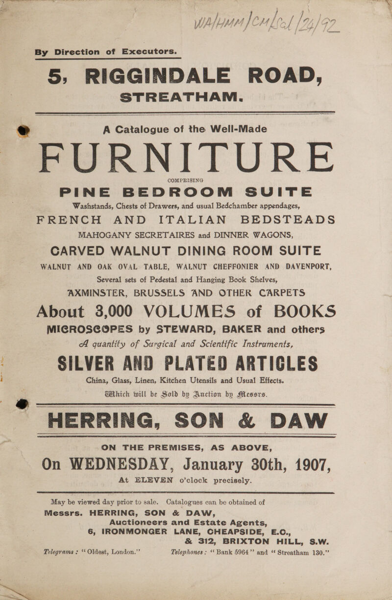 ened, We a [ rel | ly 14/99 err By Direction of Executors. 5, RIGGINDALE ROAD, STREATHAM. A Catalogue of the Well-Made FURNITURE COMPRISING PINE BEDROOM SUITE Washstands, Chests of Drawers, and usual Bedchamber appendages, FRENCH AND ITALIAN BEDSTEADS MAHOGANY SECRETAIRES and DINNER WAGONS, CARVED WALNUT DINING ROOM SUITE WALNUT AND OAK OVAL TABLE, WALNUT CHEFFONIER AND DAVENPORT, Several sets of Pedestal and Hanging Book Shelves, AXMINSTER, BRUSSELS AND OTHER CARPETS About 3,000 VOLUMES of BOOKS MICROSCOPES by STEWARD, BAKER and others A guantity of Surgical and Scientific Instraments, SILVER AND PLATED ARTICLES China, Glass, Linen, Kitchen Utensils and Usual Effects. GAhich will be Sold by Auction by Messrs. ON THE PREMISES, AS ABOVE, On WEDNESDAY, January 30th, 1907, At ELEVEN o’clock precisely. May be viewed day prior to sale. Catalogues can be obtained of Messrs. HERRING, SON &amp; DAW, Auctioneers and Estate Agents, 6, IRONMONGER LANE, CHEAPSIDE, E.C., &amp; 312, BRIXTON HILL, S.W. Telegrams : ‘* Oldest, London.”’ Telephones: ‘‘ Bank 5964” and “ Streatham 130.”