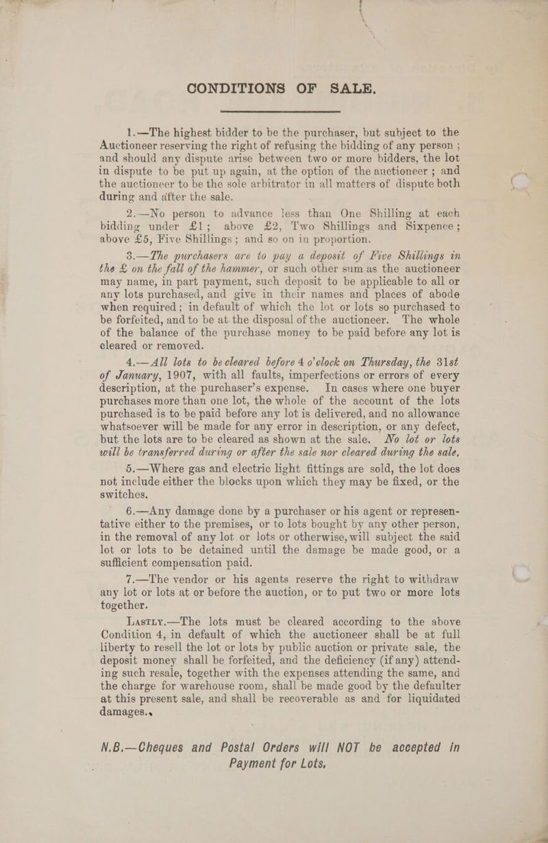 CONDITIONS OF SALE. 1.—The highest bidder to be the purchaser, but subject to the Auctioneer reserving the right of refusing the bidding of any person ; and should any dispute arise between two or more bidders, the lot in dispute to be put up again, at the option of the auctioneer ; and the auctioneer to be the sole arbitrator in all matters of dispute both during and after the sale. 2.—No person to advance less than One Shilling at each bidding under £1; above £2, Two Shillings and Sixpence; above £5, Five Shillings; and so on in proportion. 3.—The purchasers are to pay a deposit of Five Shaltings in the £ on the fall of the hammer, or such other sum as the auctioneer may name, in part payment, such deposit to be applicable to all or any lots purchased, and give in their names and places of abode when required ; in default of which the lot or lots so purchased to be forfeited, and to be at the disposal of the auctioneer. The whole of the balance of the purchase money to be paid before any lot is cleared or removed. 4,— All lots to becleared before 4 o clock on Thursday, the 31st of January, 1907, with all faults, imperfections or errors of every description, at the purchaser’s expense. In cases where one buyer purchases more than one lot, the whole of the account of the lots purchased is to be paid before any lot is delivered, and no allowance whatsoever will be made for any error in description, or any defect, but the lots are to be cleared as shown at the sale. No lot or lots will be transferred during or after the sale nor cleared during the sale, 5.— Where gas and electric light fittings are sold, the lot does not include either the blocks upon which they may be fixed, or the switches. 6.—Any damage done by a purchaser or his agent or represen- tative either to the premises, or to lots bought by any other person, in the removal of any lot or lots or otherwise, will subject the said lot or lots to be detained until the damage be made good, or a sufficient compensation paid. 7.—The vendor or his agents reserve the right to withdraw any lot or lots at or before the auction, or to put two or more lots together. Lastty.—The lots must be cleared according to the above Condition 4, in default of which the auctioneer shall be at full liberty to resell the lot or lots by public auction or private sale, the deposit money shall be forfeited, and the deficiency (if any) attend- ing such resale, together with the expenses attending the same, and the charge for warehouse room, shall be made good by the defaulter at this present sale, and shall be recoverable as and for liquidated damages.. N.B.—Cheques and Postal Orders will NOT be accepted in Payment for Lots,