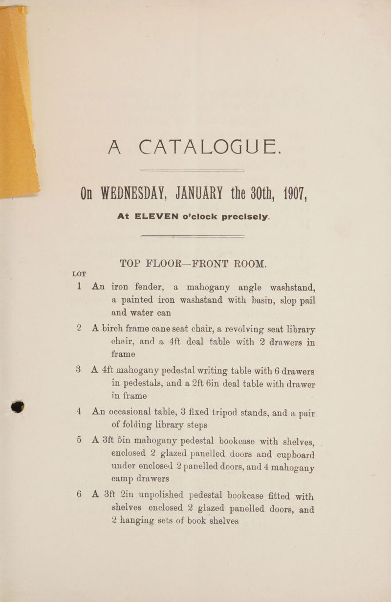 EGA ALOGUE, Qn WEDNESDAY, JANUARY the 30th, 1907, At ELEVEN o’clock precisely. TOP FLOOR—FRONT ROOM. LOT 1 An iron fender, a mahogany angle washstand, a painted iron washstand with basin, slop pail and water can 2 A birch frame cane seat chair, a revolving seat library chair, and a 4ft deal table with 2 drawers in frame 3 <A 4ft mahogany pedestal writing table with 6 drawers in pedestals, and a 2ft 6in deal table with drawer in frame sf 4 An occasional table, 3 fixed tripod stands, and a pair of folding library steps 5 A 3ft din mahogany pedestal bookcase with shelves, | enclosed 2 glazed panelled doors and cupboard under enclosed 2 panelled doors, and 4 mahogany camp drawers 6 A 38ft 2in unpolished pedestal bookcase fitted with shelves enclosed 2 glazed panelled doors, and