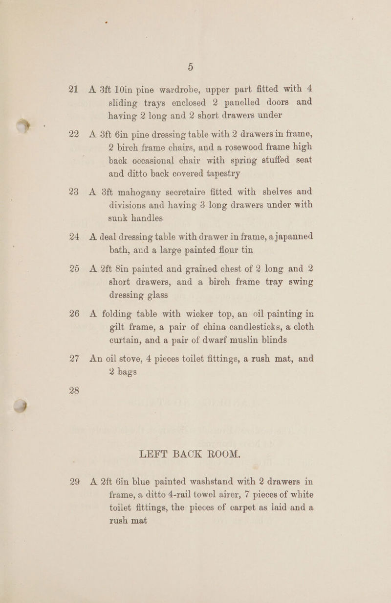 21 22 23 24 25 26 27 28 29 D A. 3ft 10in pine wardrobe, upper part fitted with 4 sliding trays enclosed 2 panelled doors and having 2 long and 2 short drawers under A. 38ft 6in pine dressing table with 2 drawers in frame, 2 birch frame chairs, and a rosewood frame high back occasional chair with spring stuffed seat and ditto back covered tapestry A 38ft mahogany secretaire fitted with shelves and divisions and having 3 long drawers under with sunk handles A deal dressing table with drawer in frame, a japanned bath, and a large painted flour tin A 2ft 8in painted and grained chest of 2 long and 2 short drawers, and a birch frame tray swing dressing glass A folding table with wicker top, an oil painting in gilt frame, a pair of china candlesticks, a cloth curtain, and a pair of dwarf muslin blinds An oil stove, 4 pieces toilet fittings, a rush mat, and 2 bags LEFT BACK ROOM. A 2ft 6in blue painted washstand with 2 drawers in frame, a ditto 4-rail towel airer, 7 pieces of white toilet fittings, the pieces of carpet as laid and a rush mat