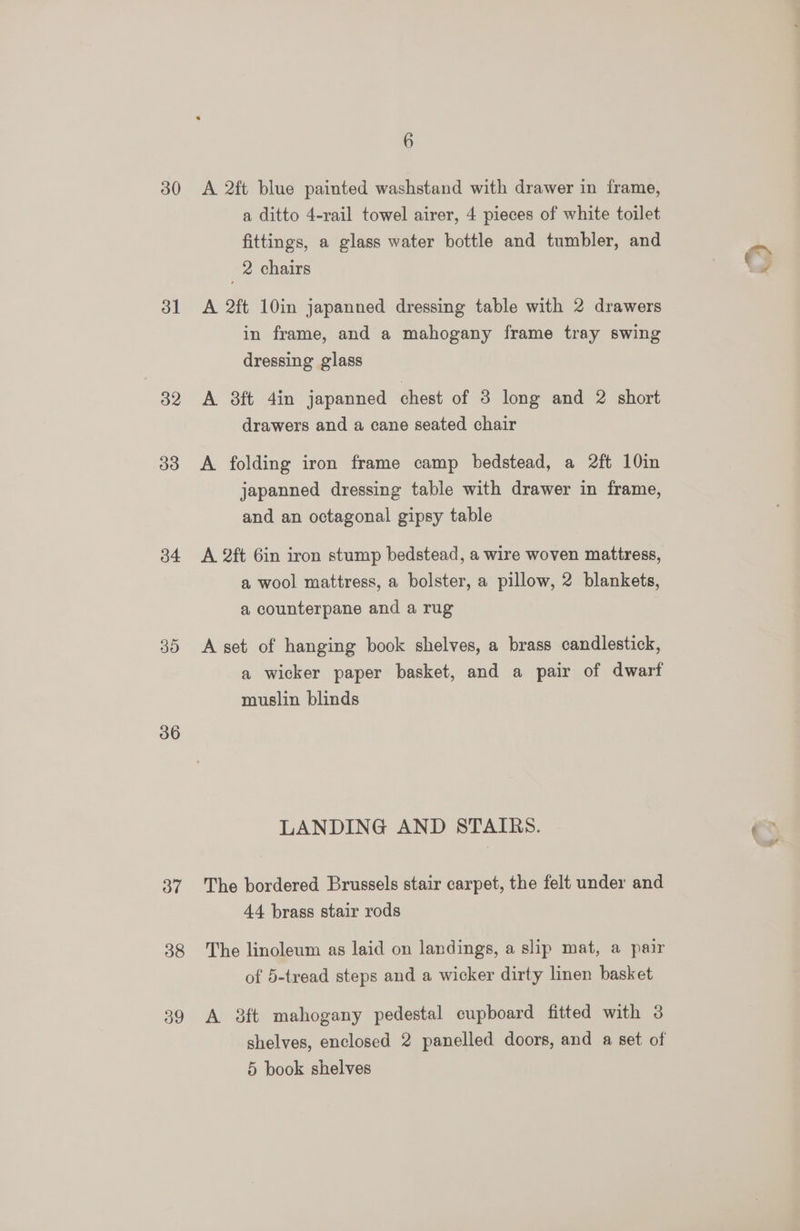 30 31 33 34 30 36 3” og 6 A 2ft blue painted washstand with drawer in frame, a ditto 4-rail towel airer, 4 pieces of white toilet fittings, a glass water bottle and tumbler, and 2 chairs A 2ft 10in japanned dressing table with 2 drawers in frame, and a mahogany frame tray swing dressing glass A 38ft 4in japanned chest of 3 long and 2 short drawers and a cane seated chair A folding iron frame camp bedstead, a 2ft 10in japanned dressing table with drawer in frame, and an octagonal gipsy table A 2ft 6in iron stump bedstead, a wire woven mattress, a wool mattress, a bolster, a pillow, 2 blankets, a counterpane and a rug A set of hanging book shelves, a brass candlestick, a wicker paper basket, and a pair of dwarf muslin blinds LANDING AND STAIRS. The bordered Brussels stair carpet, the felt under and 44 brass stair rods The linoleum as laid on landings, a slip mat, a pair of 5-tread steps and a wicker dirty linen basket A 3ft mahogany pedestal cupboard fitted with 3 ¥,