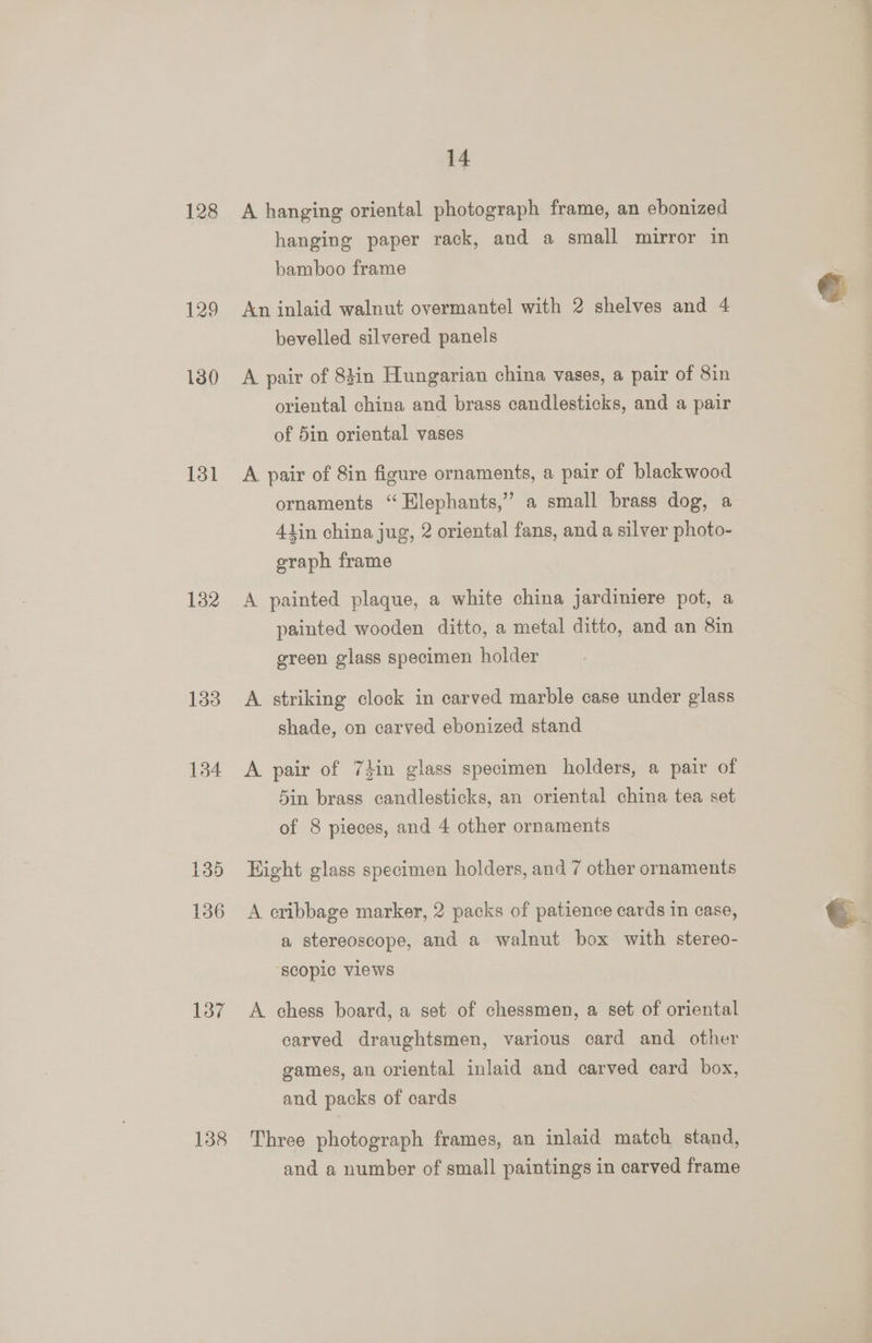 128 129 130 131 132 133 134 135 136 137 138 14 A hanging oriental photograph frame, an ebonized hanging paper rack, and a small mirror in bamboo frame An inlaid walnut overmantel with 2 shelves and 4 bevelled silvered panels A pair of 84in Hungarian china vases, a pair of 8in oriental china and brass candlesticks, and a pair of 5in oriental vases A pair of 8in figure ornaments, a pair of blackwood ornaments “Elephants,” a small brass dog, a lin china jug, 2 oriental fans, and a silver photo- graph frame A painted plaque, a white china jardiniere pot, a painted wooden ditto, a metal ditto, and an 8in green glass specimen holder A striking clock in carved marble case under glass shade, on carved ebonized stand A pair of 74in glass specimen holders, a pair of 5in brass candlesticks, an oriental china tea set of 8 pieces, and 4 other ornaments Hight glass specimen holders, and 7 other ornaments A cribbage marker, 2 packs of patience cards in case, a stereoscope, and a walnut box with stereo- ‘scopic Views A chess board, a set of chessmen, a set of oriental carved draughtsmen, various card and other games, an oriental inlaid and carved card box, and packs of cards Three photograph frames, an inlaid match stand, and a number of small paintings in carved frame