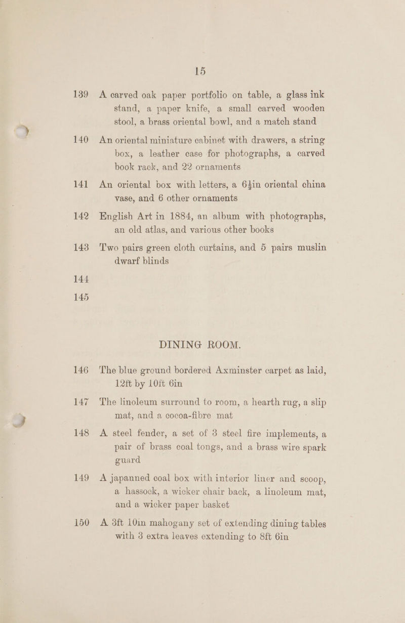 139 140 141 143 144 145 149 150 15 A carved oak paper portfolio on table, a glass ink stand, a paper knife, a small carved wooden stool, a brass oriental bowl, and a match stand An oriental miniature cabinet with drawers, a string box, a leather case for photographs, a carved book rack, and 22 ornaments An oriental box with letters, a 64in oriental china vase, and 6 other ornaments English Art in 1884, an album with photographs, an old atlas, and various other books Two pairs green cloth curtains, and 5 pairs muslin dwarf blinds DINING ROOM. The blue ground bordered Axminster carpet as laid, 12tt by LOf 6in The linoleum surround to room, a hearth rug, a slip mat, and a cocoa-fibre mat 7 A. steel fender, a set of 3 steel fire implements, a pair of brass coal tongs, and a brass wire spark guard A japanned coal box with interior liner and scoop, a hassock, a wicker chair back, a linoleum mat, and a wicker paper basket A 3ft 10in mahogany set of extending dining tables with 3 extra leaves extending to 8ft 6in