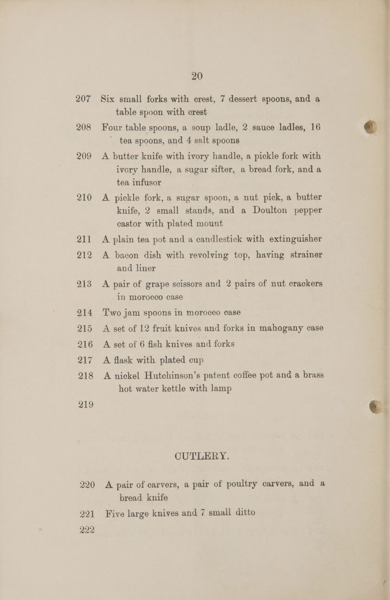 207 208 209 210 211 212 213 214 215 216 217 218 219 220 221 222 20 Six small forks with crest, 7 dessert spoons, and a table spoon with crest Four table spoons, a soup ladle, 2 sauce ladles, 16 ' tea spoons, and 4 salt spoons A butter knife with ivory handle, a pickle fork with ivory handle, a sugar sifter, a bread fork, and a tea infusor A pickle fork, a sugar spoon, a nut pick, a butter knife, 2 small stands, and a Doulton pepper castor with plated mount A plain tea pot and a candlestick with extinguisher A bacon dish with revolving top, having strainer and liner A pair of grape scissors and 2 pairs of nut crackers in morocco case Two jam spoons in morocco case A set of 12 fruit knives and forks in mahogany case A set of 6 fish knives and forks A flask with plated cup A nickel Hutchinson’s patent coffee pot and a brass hot water kettle with lamp CUTLERY. A pair of carvers, a pair of poultry carvers, and a bread knife Five large knives and 7 small ditto