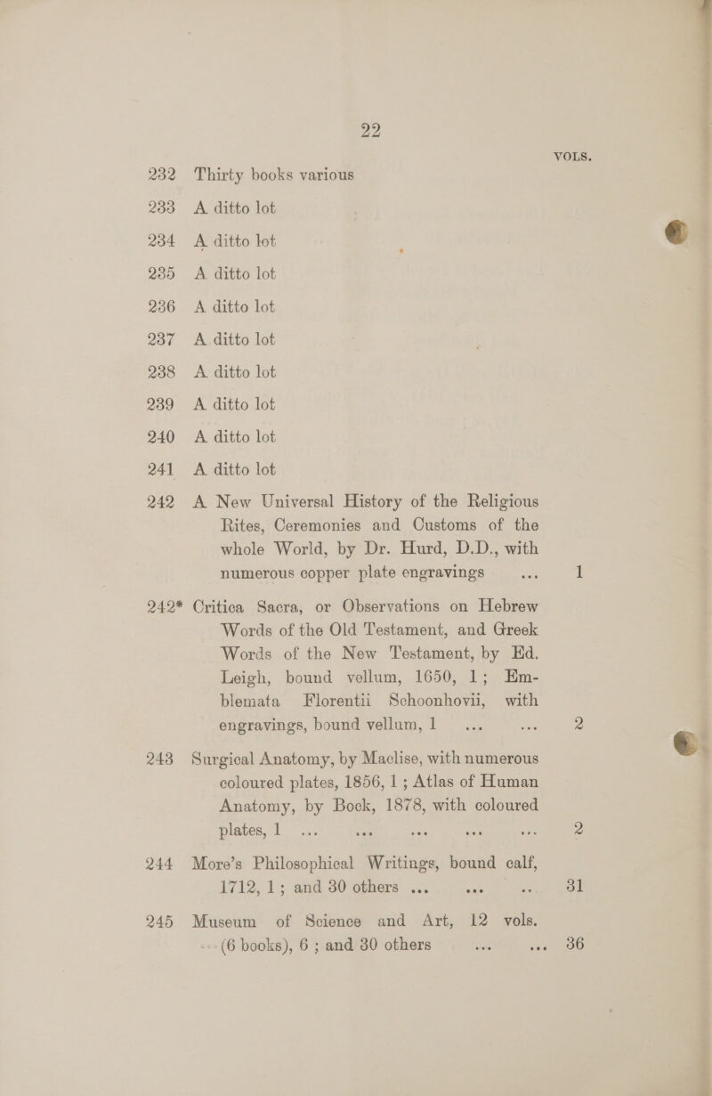 VOLS. 232 Thirty books various 233 A ditto lot 234 A ditto lot € 285 A ditto lot 236 <A ditto lot 237 A ditto lot 238 <A ditto lot 239 <A ditto lot 240 A ditto lot 241 A ditto lot 242 A New Universal History of the Religious Rites, Ceremonies and Oustoms of the whole World, by Dr. Hurd, D.D., with numerous copper plate engravings my 1 942* Critica Sacra, or Observations on Hebrew Words of the Old Testament, and Greek Words of the New Testament, by Ed. Leigh, bound vellum, 1650, 1; Em- blemata Florentii Schoonhovii, with engravings, bound vellum,1_... os 2 243 Surgical Anatomy, by Maclise, with numerous coloured plates, 1856, 1; Atlas of Human Anatomy, by Bock, 1878, with coloured plates, 1... oe es ses cn 2 244 More’s Philosophical Writings, bound calf, 1712, 1s and.30 others ... sas ee: | 245 Museum of Science and Art, 12 vols. ---(6 books), 6 ; and 30 others se ae 8b