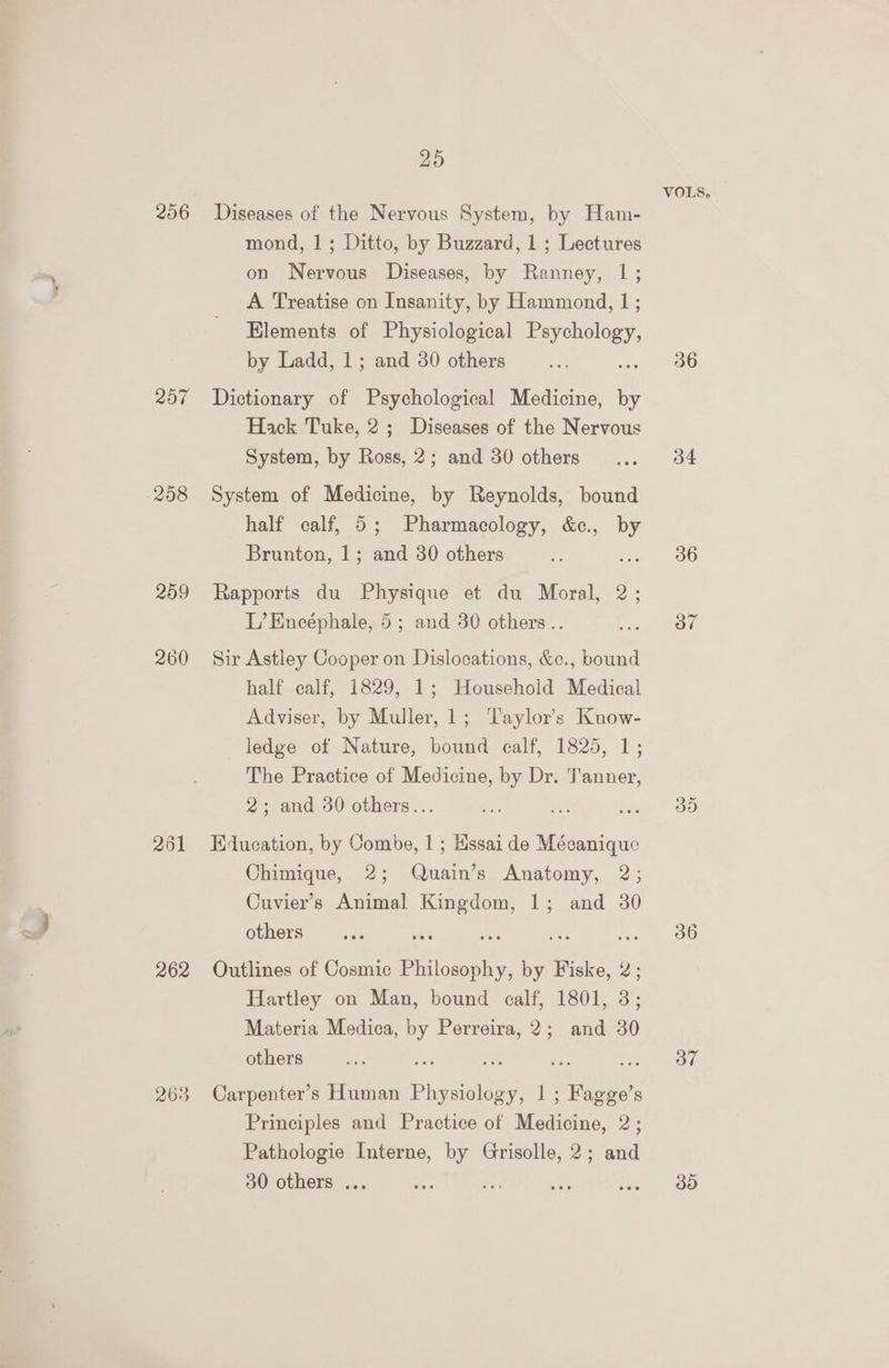 256 207 260 261 262 263 20 Diseases of the Nervous System, by Ham- mond, 1; Ditto, by Buzzard, 1 ; Lectures on Nervous Diseases, by Ranney, |; A Treatise on Insanity, by Hammond, 1; Elements of Physiological Payshology by Ladd, 1; and 30 others Dictionary of Psychological Medicine, ie Hack Tuke, 2; Diseases of the Nervous System, by Ross, 2; and 30 others System of Medicine, by Reynolds, bound half calf, 5; Pharmacology, &amp;c., by Brunton, 1; and 30 others Rapports du Physique et du Moral, 2; L’Encéphale, 5; and 30 others .. Sir Astley Cooper on Dislocations, &amp;e., bound half calf, 1829, 1; Household Medical Adviser, by Muller, 1; ‘Taylor's Know- ledge of Nature, bound calf, 1825, 1; The Practice of Medicine, by Dr. Tanner, 2; and 30 others... Education, by Combe, 1 ; Hssai de Mécanique Chimique, 2; Quain’s Anatomy, 2; Cuvier’s Animal Kingdom, 1; and 30 others Outlines of Cosmic Philosophy, by ee : Hartley on Man, bound calf, 1801, 3; Materia Medica, by Perreira, 2; and 30 others = ae 2. ae Carpenter’s Human Physiology, | ; Fagge’s Principles and Practice of Medicine, 2; Pathologie Interne, by Grisolle, 2; and 30 others ... VOLS, 36 34 36 ov a I9) Oo” 30