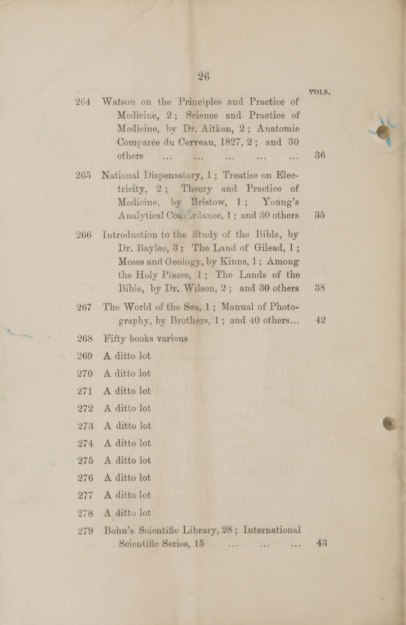 264 260 266 26 i VOLS. 4 Watson on the Principles and Practice of Medicine, 2; Science and Practice of Medicine, by Dr. Aitken, 2; Anatomie eo ‘Comparée du Cerveau, 1827, 2; and 30 i others ... 'S bet ae ae ee | F National Dispensatory, 1; Treatise on Elec- tricity, 2; Theory and Practice of Medicine, by Bristow, 1; Young’s Analytical Cou: dance, 1; and 380 others . 35 Introduction to the Study of the Bible, by , : Dr. Baylee, 3; The Land of Gilead, 1; Moses and Geology, by Kinns, 1; Among the Holy Piaces, 1; The Lands of the Bible, by Dr. Wilson, 2; and 30 others 38 The World of the Sea, 1; Manual of Photo- graphy, by Brothers, 1; and 40 others... 42 Fifty books various A ditto lot A ditto lot é : A ditto lot A ditto lot A. ditto lot A ditto lot A ditto lot A ditto lot A. ditto lot A. ditto lot Bohn’s Scientific Library, 28; International Scientific Series, 15 a ah ee ee ea Re ee “ai ers ik p