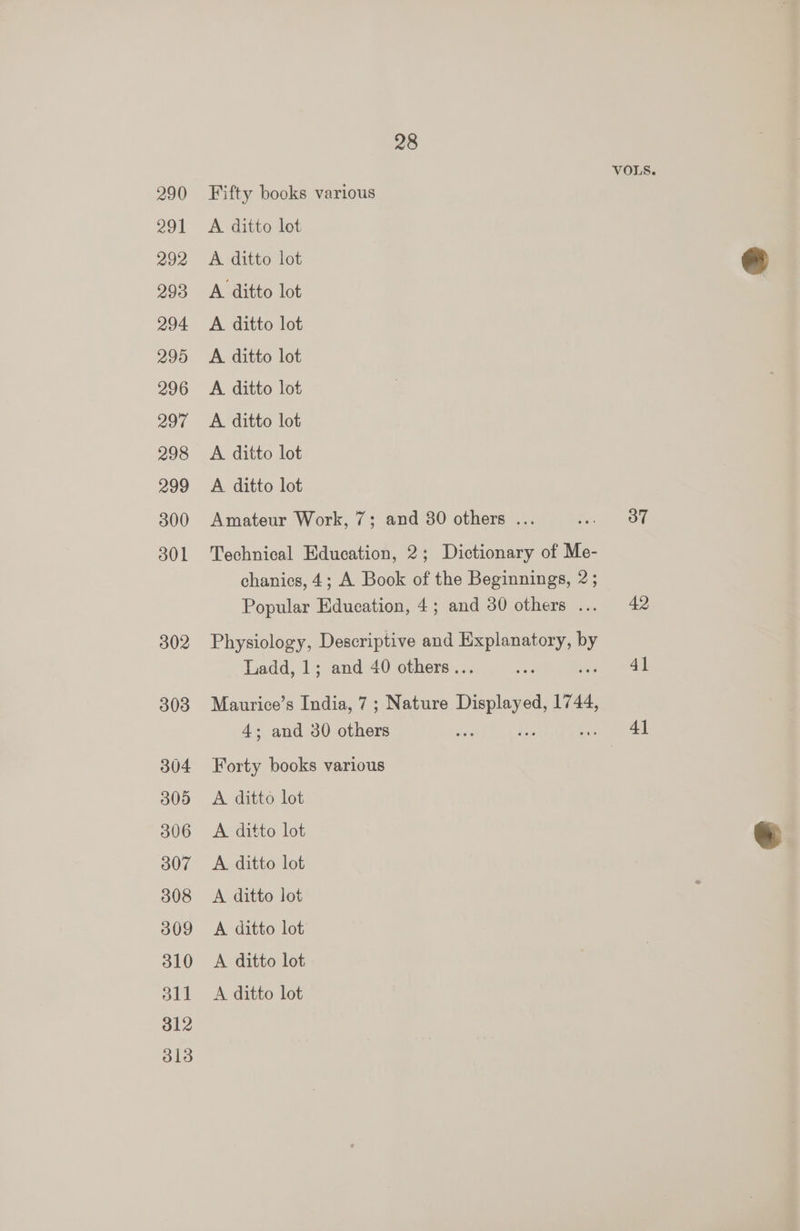 VOLS. 290 Fifty books various 291 A ditto lot 292 A ditto lot o 293 A ditto lot 294 <A ditto lot 295 A ditto lot 296 <A ditto lot 297 <A ditto lot 298 A ditto lot 299 A ditto lot 300 Amateur Work, 7; and 80 others ... Poe Nom 301 Technical Education, 2; Dictionary of Me- chanics, 4; A Book of the Beginnings, 2; Popular Education, 4; and 30 others ... 42 302 Physiology, Descriptive and Rien = Ladd, 1; and 40 others... ree ai 303 Maurice’s India, 7; Nature Displayed, 1744, 4; and 30 Lee fee ee a aed 304 Forty books various 3 305 A ditto lot 306 A ditto lot 307 A ditto lot 308 <A ditto lot 309 A ditto lot 310 <A ditto lot 311 <A ditto lot 312 313
