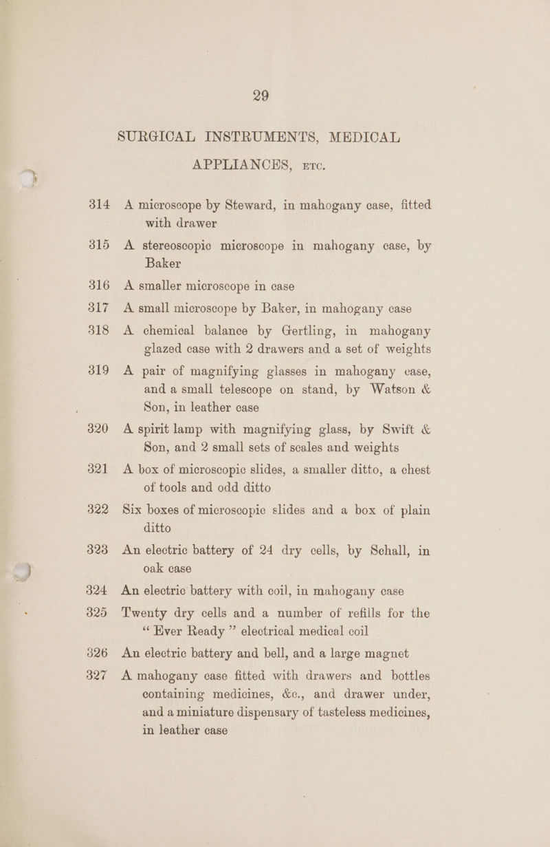 315 316 317 318 319 | 320 321 322 323 324 320 326 327 29 SURGICAL INSTRUMENTS, MEDICAL APPLIANCES, etc. with drawer A stereoscopic microscope in mahogany case, by Baker A smaller microscope in case A small microscope by Baker, in mahogany case A chemical balance by Gertling, in mahogany glazed case with 2 drawers and a set of weights A pair of magnifying glasses in mahogany case, and a small telescope on stand, by Watson &amp; Son, in leather case A spirit lamp with magnifying glass, by Swift &amp; Son, and 2 small sets of scales and weights A box of microscopic slides, a smaller ditto, a chest of tools and odd ditto Six boxes of microscopic slides and a box of plain ditto An electric battery of 24 dry cells, by Schall, in oak case An electric battery with coil, in mahogany case Twenty dry cells and a number of refills for the “‘ Ever Ready ” electrical medical coil An electric battery and bell, and a large magnet A mahogany case fitted with drawers and bottles containing medicines, &amp;c., and drawer under, and a miniature dispensary of tasteless medicines, in leather case