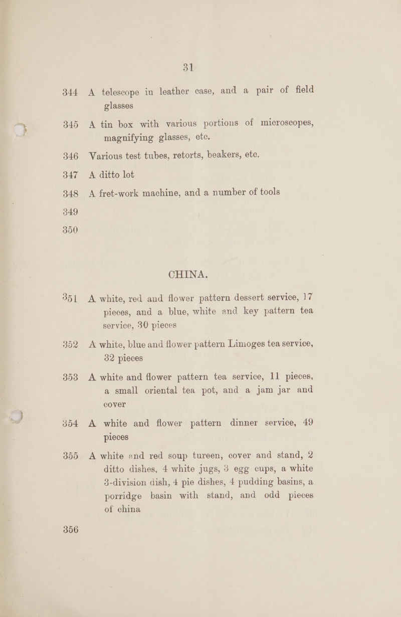 344 351 392 3538 304 300 306 31 A telescope in leather case, and a pair of field olasses A tin box with various portions of microscopes, magnifying glasses, ete. Various test tubes, retorts, beakers, ete. A ditto lot A fret-work machine, and a number of tools CHINA. A white, red and flower pattern dessert service, 17 pieces, and a blue, white and key pattern tea service, 30 pieces A white, blue and flower pattern Limoges tea service, 32 pieces A white and flower pattern tea service, 11 pieces, a small oriental tea pot, and a jam jar and cover A white and flower pattern dinner service, 49 pieces A white and red soup tureen, cover and stand, 2 ditto dishes, 4 white jugs, 5 egg cups, a white 3-division dish, 4 pie dishes, 4 pudding basins, a porridge basin with stand, and odd _ pieces of china