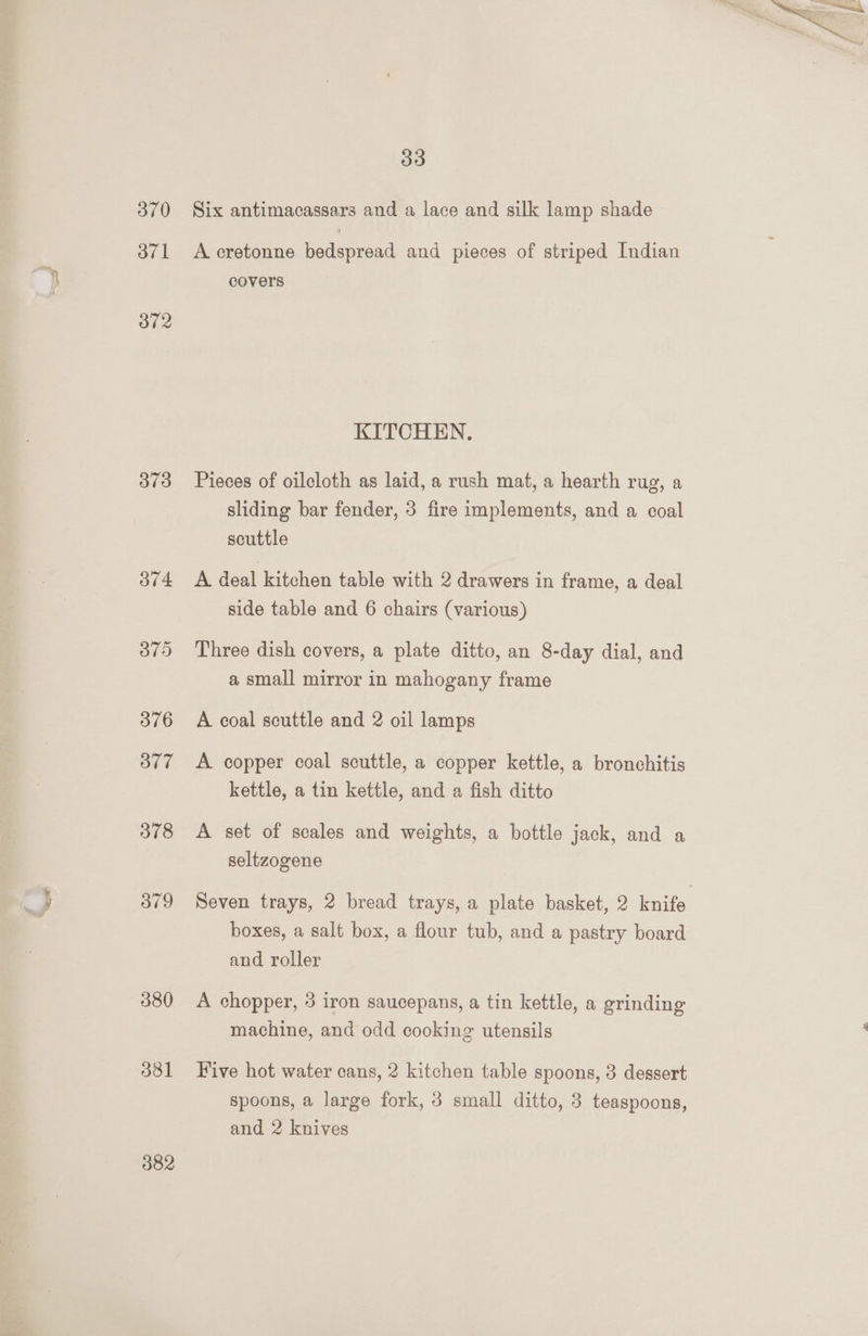 370 371 372 373 374 375 376 O77 378 379 380 381 382 33 Six antimacassars and a lace and silk lamp shade A cretonne bedspread and pieces of striped Indian covers KITCHEN. Pieces of oilcloth as laid, a rush mat, a hearth rug, a sliding bar fender, 3 fire implements, and a coal scuttle A deal kitchen table with 2 drawers in frame, a deal side table and 6 chairs (various) Three dish covers, a plate ditto, an 8-day dial, and a small mirror in mahogany frame A coal scuttle and 2 oil lamps A copper coal scuttle, a copper kettle, a bronchitis kettle, a tin kettle, and a fish ditto A set of scales and weights, a bottle jack, and a seltzogene Seven trays, 2 bread trays, a plate basket, 2 Fale. boxes, a salt box, a flour tub, and a pastry board and roller A chopper, 3 iron saucepans, a tin kettle, a grinding machine, and odd cooking utensils Five hot water cans, 2 kitchen table spoons, 3 dessert spoons, a large fork, 3 small ditto, 8 teaspoons, and 2 knives