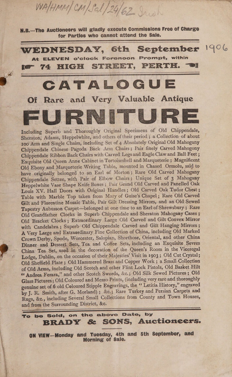 } ! Wale) CM) Pf WPA Nas f om Dipak tee fey / ve ae A o/ A * (| Fe N.B.—The Auctioneers will gladly execute Commissions Free of Charge for Parties who cannot attend the Sale. WEDNESDAY, Gth September At ELEVEN o’clock Forenoon Prompt, within -- 74 HIGH STREET, PERTH. “28 CATALOGUE Of Rare and Very Valuable Antique Including Superb and Thoroughly Original Specimens of Old Chippendale, Sheraton, Adams, Heppelwhite, and others of their period ; a Collection: of about 100 Arm and Single Chairs, including Set of 4 Absolutely Original Old Mahogany Chippendale Chinese Pagoda Back Arm Chairs; Pair finely Carved Mahogony Chippendale Ribbon Back Chairs with Carved Legs and Eagle Claw and Ball Feet ; have originally belonged to an Earl of Morton; Rare Old. Carved Mahogany Heppelwhite Vase Shape Knife Boxes ; Pair Grand Old Carved and Panelled Oak Louis XV. Hall Doors with Original Handles; Old Carved Oak Tudor Chest ; Gilt ‘and Florentine Mosaic Table, Pair Gilt Dressing Mirrors, and an Old Sewed Tapestry Aubusson Carpet—belonged at one time to an Earl of Shrewsbury ; Rare Old Bracket Clocks; Extraordinary Large Old Carved and Gilt Convex Mirror A Very Large and Extraordinary Fine Collection of China, including Old Marked Crown Derby, Spode, Worcester, Salopian, Shorthose, Oriental, and other China Dinner. and Dessert. Sets, Tea and Coffee Sets, including an Exquisite Sevres China’ Tea. Set, used in the decoration of the Queen’s Room in the Viceregal Lodge, Dublin, on the occasion of their Majesties’ Visit in 1903 ; Old Cut Crystal; Old Sheffield Plate ; Old Hammered Brass and Copper Work ; a Small Collection of Old Arms, including Old Scotch and other Flint Lock Pistols, Old Basket Hilt 66 Andrea Ferara,” and other Scotch Swords, &amp;c.; Old Silk Sewed Pictures; Old Glass Pictures; Old Coloured and Mezzo Prints, (including very rare and thoroughly genuine set of 6 old Coloured Stipple Engravings, the ‘‘ Letitia History,” engraved by J. R. Smith, after G. Morland); &amp;c:; Rare Turkey and Persian Carpets and Rugs, &amp;c., including Several Small Collections from County and Town Houses, and from the Surrounding District, &amp;c. To be Sold, on the above Date, by BRADY &amp; SONS, Auctioneers. ON VIEW—Monday and Tuesday, 4th and 5th September, and Morning of Sale. 1GOG