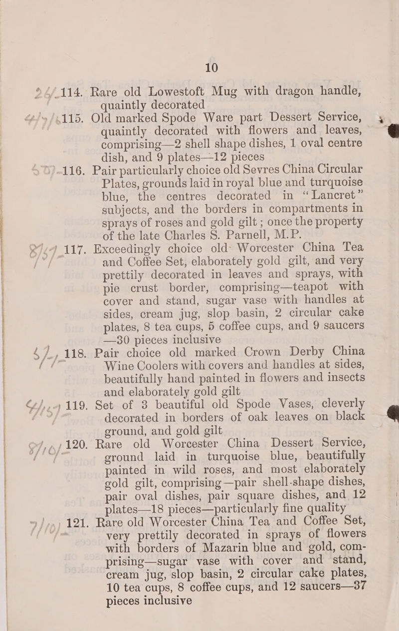 2 Se Old marked Spode Ware part Dessert Service, quaintly decorated with flowers and _ leaves, comprising—2 shell shape dishes, 1 oval centre Pair particularly choice old Sevres China Circular Plates, grounds laid in royal blue and turquoise blue, the centres decorated in “ Lancret” subjects, and the borders in compartments in sprays of roses and gold gilt ; once the property of the late Charles S. Parnell, M.P. Exceedingly choice old- Worcester China Tea and Coffee Set, elaborately gold gilt, and very prettily decorated in leaves and sprays, with pie crust border, comprising—teapot with cover and stand, sugar vase with handles at sides, cream jug, slop basin, 2 circular cake plates, 8 tea cups, 5 coffee cups, and 9 saucers Pair choice old marked Crown Derby China Wine Coolers with covers and handles at sides, beautifully hand painted in flowers and insects and elaborately gold gilt Set of 3 beautiful old Spode Vases, cleverly decorated in borders of oak leaves on black sround, and gold gilt Rare old Worcester China Dessert Service, ground laid in turquoise blue, beautifully painted in wild roses, and most elaborately gold gilt, comprising —pair shell-shape dishes, pair oval dishes, pair square dishes, and 12 plates—18 pieces—particularly fine quality Rare old Worcester China Tea and Coffee Set, very prettily decorated in sprays of flowers with borders of Mazarin blue and gold, com- prising—sugar vase with cover and stand, cream jug, slop basin, 2 circular cake plates, 10 tea cups, 8 coffee cups, and 12 saucers—3? pieces inclusive