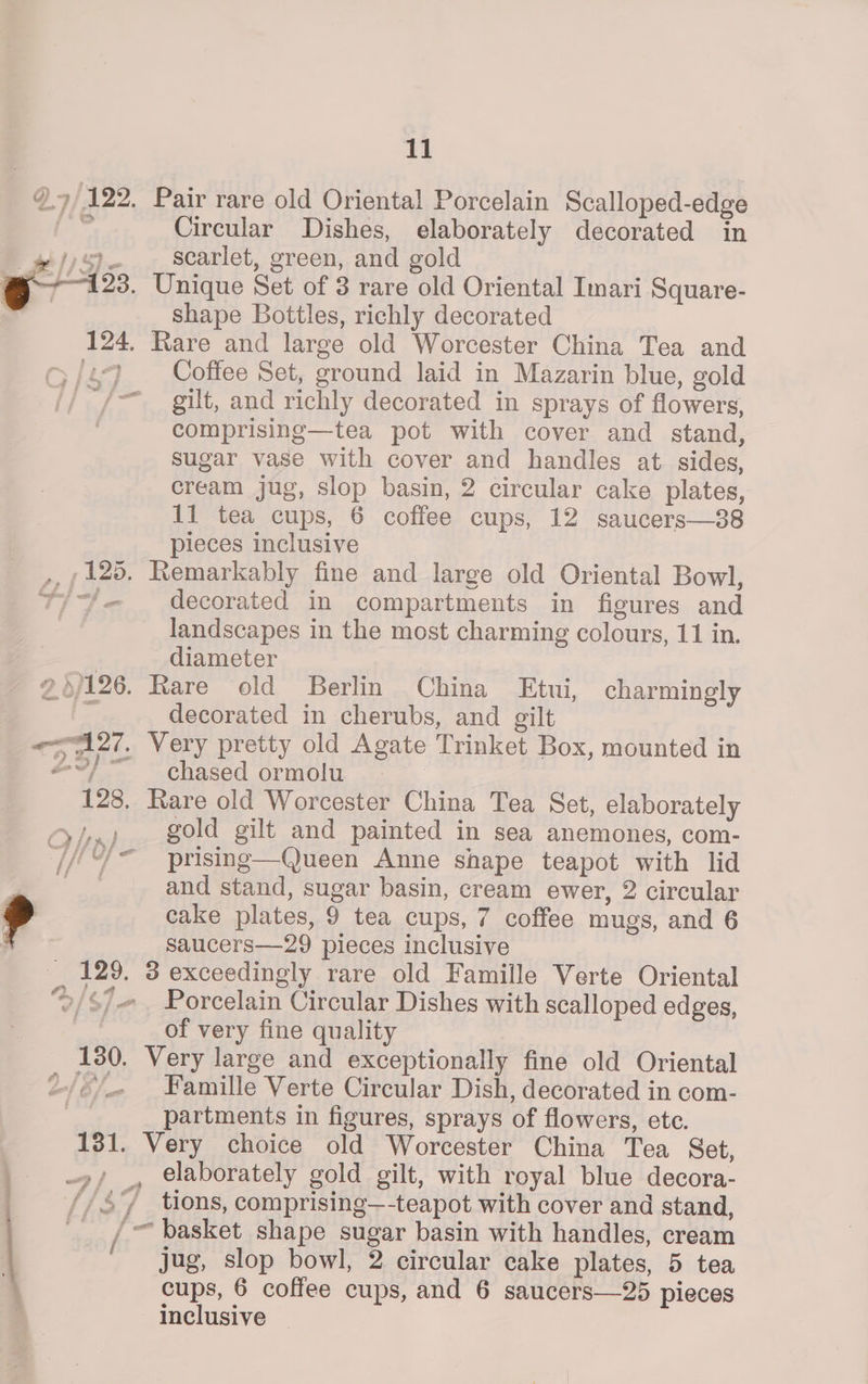 9.7 122. Pair rare old Oriental Porcelain Scalloped- -edge Circular Dishes, elaborately decorated in wipe scarlet, green, and gold 123. Unique Set of 3 rare old Oriental Imari Square- shape Bottles, richly decorated 124. Rare and large old Worcester China Tea and {2-9 Coffee Set, sround laid in Mazarin blue, gold // ~/— — gilt, and richly decorated in sprays of flowers, comprising—tea pot with cover and stand, sugar vase with cover and handles at sides, cream jug, slop basin, 2 circular cake plates, 11 tea cups, 6 coffee cups, 12 saucers—38 pieces inclusive } 125. Remarkably fine and large old Oriental Bowl, $/-/— decorated in compartments in figures and landscapes in the most charming colours, 11 in. diameter $126. Rare old Berlin China Etui, charmingly decorated in cherubs, and gilt sare: Very pretty old Agate Trinket Box, mounted in chased ormolu 128 Rare old Worcester China Tea Set, elaborately ry), gold gilt and painted in sea anemones, com- Go} “ prising—Queen Anne shape teapot with lid ae and stand, sugar basin, cream ewer, 2 circular » cake plates, 9 tea cups, 7 coffee mugs, and 6 . saucers—29 pieces inclusive 129. 3 exceedingly rare old Famille Verte Oriental ®/<7 Porcelain Circular Dishes with scalloped edges, of very fine quality 130. Very large and exceptionally fine old Oriental 2-/¢/_« Famille Verte Circular Dish, decorated in com- : partments in figures, sprays of flowers, ete. 131. Very choice old Worcester China Tea Set, | 9, _, elaborately gold gilt, with royal blue decora- //47 tions, comprising—-teapot with cover and stand, j #, /- ~ basket shape sugar basin with handles, cream jug, slop bowl, 2 circular cake plates, 5 tea cups, 6 coffee cups, and 6 saucers—25 pieces inclusive —
